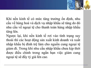 Khi nền kinh tế có mức tăng trưởng ổn định, nhu
cầu về hàng hoá và dịch vụ nhập khẩu sẽ tăng do đó
nhu cầu về ngoại tệ cho thanh toán hàng nhập khẩu
tăng lên.
Ngược lại, khi nền kinh tế rơi vào tình trạng suy
thoái thì các hoạt động sản xuất kinh doanh và xuất
nhập khẩu bị đình trệ làm cho nguồn cung ngoại tệ
giảm đi. Trong khi nhu cầu nhập khẩu chưa kịp thời
được điều chỉnh trong ngắn hạn việc giảm cung
ngoại tệ sẽ đẩy tỷ giá lên cao.
 