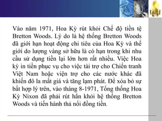 Vào năm 1971, Hoa Kỳ rút khỏi Chế độ tiền tệ
Bretton Woods. Lý do là hệ thống Bretton Woods
đã giới hạn hoạt động chi tiêu của Hoa Kỳ và thế
giới do lượng vàng sở hữu là có hạn trong khi nhu
cầu sử dụng tiền lại lớn hơn rất nhiều. Việc Hoa
kỳ in tiền phục vụ cho việc tài trợ cho Chiến tranh
Việt Nam hoặc viện trợ cho các nước khác đã
khiến đô la mất giá và tăng lạm phát. Để xóa bỏ sự
bất hợp lý trên, vào tháng 8-1971, Tổng thống Hoa
Kỳ Nixon đã phải rút hẳn khỏi hệ thống Bretton
Woods và tiến hành thả nổi đồng tiền.
 