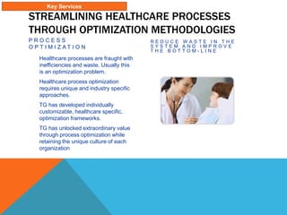 STREAMLINING HEALTHCARE PROCESSES
THROUGH OPTIMIZATION METHODOLOGIES
P R O C E S S
O P T I M I Z A T I O N
Healthcare processes are fraught with
inefficiencies and waste. Usually this
is an optimization problem.
Healthcare process optimization
requires unique and industry specific
approaches.
TG has developed individually
customizable, healthcare specific,
optimization frameworks.
TG has unlocked extraordinary value
through process optimization while
retaining the unique culture of each
organization
R E D U C E W A S T E I N T H E
S Y S T E M A N D I M P R O V E
T H E B O T T O M - L I N E
Key Services
 