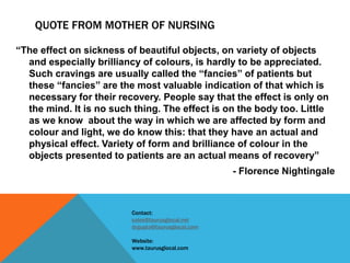 QUOTE FROM MOTHER OF NURSING
“The effect on sickness of beautiful objects, on variety of objects
and especially brilliancy of colours, is hardly to be appreciated.
Such cravings are usually called the “fancies” of patients but
these “fancies” are the most valuable indication of that which is
necessary for their recovery. People say that the effect is only on
the mind. It is no such thing. The effect is on the body too. Little
as we know about the way in which we are affected by form and
colour and light, we do know this: that they have an actual and
physical effect. Variety of form and brilliance of colour in the
objects presented to patients are an actual means of recovery”
- Florence Nightingale
Contact:
sales@taurusglocal.net
drgupta@taurusglocal.com
Website:
www.taurusglocal.com
 