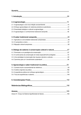 Sumário________________________________________________________


1. Introdução__________________________________________________09


2. A agroecologia______________________________________________15
2.1. A agroecologia e uma nova relação socioambiental............................................................15
2.2. Enfoque agroecológico em sistemas produtivos sustentáveis.............................................31
2.3. Diversidade biológica e cultural na agroecologia.................................................................42
2.4. A agroecologia e o conhecimento tradicional camponês.....................................................46



3. O saber tradicional camponês__________________________________49
3.1. Agricultura e comunidades tradicionais camponesas...........................................................49
3.2. O camponês e a terra...........................................................................................................57
3.3. Migração cultural camponesa...............................................................................................62


4. Diálogo de saberes à conservação cultural e natural_______________67
4.1. Premissas a um paradigma de conservação.......................................................................67
4.2. O contra-senso da conservação em áreas especialmente protegidas................................72
4.3. Uma estratégia à conservação das riquezas naturais e culturais........................................83
4.4. Caminhos para um ―envolvimento sustentável‖...................................................................86



5. Agroecologia e saber tradicional na prática______________________93
5.1. Contexto local e socioambiental de referência.....................................................................93
5.2. A esfera originária da prática..............................................................................................106
5.3. A experiência prática com enfoque agroecológico.............................................................116
5.4. Troca de experiências e saberes........................................................................................144



6. Considerações Finais________________________________________150


Referências Bibliográficas______________________________________156


Anexos______________________________________________________165
Anexo 01. Croqui do Sistema Agroflorestal de Itatuba..............................................................165
 