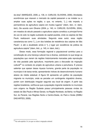 da área‖ (MARQUES, 2006, p. 136, in: CARLOS; OLIVEIRA, 2006). Atividades
econômicas que visavam o mercado da capital passaram a se instalar ou a
ampliar suas ações na região, o que, no entanto, ―[...] não impediu a
permanência da agricultura caipira em muitos lugares‖ (Idem, ibid.; in: idem,
ibid.). De acordo com Oliveira (2004, p. 140, in: CARLOS; OLIVEIRA, 2004),
em meados do século passado a agricultura caipira constituiu a principal forma
de uso do solo na região sudoeste da capital paulista, onde os caipiras de São
Paulo realizavam suas atividades. Segundo esse autor, essa região
caracterizou-se como ―[...] um dos bolsões de resistência dos caipiras de São
Paulo‖, e até a atualidade ainda é ―[...] lugar por excelência da prática da
agricultura caipira‖ (Idem, ibid., p. 145, in: idem, ibid.).
           Desse modo, essa formação regional e populacional contribui para a
constituição de uma herança cultural rica e diversa, sobretudo no que tange as
populações que vieram de regiões historicamente marcadas pela reprodução
de vida pautada pela agricultura, importante para a discussão da migração
cultural40 no contexto do projeto de agricultura urbana e periurbana. É preciso
salientar que apesar dessa riqueza humana, grande parte da população no
município é de baixa renda, apresentando índices de desenvolvimento humano
abaixo da média estadual. A figura 04 apresenta um gráfico da população
migrante no município, onde se percebe um contingente migratório diverso,
porém com distribuição irregular segundo seu local de origem. A partir das
regiões brasileiras, verifica-se que a população migrante residente no município
com origens na Região Sudeste possui principalmente pessoas vindas do
estado de São Paulo e Minas Gerais; na Região Nordeste, da Bahia; na Região
Sul, do Paraná; nas Regiões Norte e Centro-Oeste, do Pará e Goiás (EMBU
DAS ARTES, 2008).




40
     Ver sub-capítulo 3.4, no que se refere à migração cultural.


                                                                             98
 