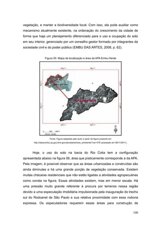 vegetação, e manter a biodiversidade local. Com isso, ela pode auxiliar como
mecanismo atualmente existente, na ordenação do crescimento da cidade de
forma que haja um planejamento diferenciado para o uso e ocupação do solo
em seu interior, gerenciado por um conselho gestor formado por integrantes da
sociedade civil e do poder público (EMBU DAS ARTES, 2008, p. 62).


                 Figura 05: Mapa de localização e área da APA Embu-Verde




                      Fonte: Figura adaptada pelo autor a partir da figura presente em
       http://www.embu.sp.gov.br/e-gov/secretaria/meio_ambiente/?ver=376 (acessado em 06/11/2011).



      Hoje, o uso do solo na bacia do Rio Cotia tem a configuração
apresentada abaixo na figura 06, área que praticamente corresponde a da APA.
Pela imagem, é possível observar que as áreas urbanizadas e construídas são
ainda diminutas e há uma grande porção de vegetação conservada. Existem
muitas chácaras residenciais que não estão ligadas a atividades agropecuárias
como consta na figura. Essas atividades existem, mas em menor escala. Há
uma pressão muito grande referente à procura por terrenos nessa região
devido a uma especulação imobiliária impulsionada pela inauguração do trecho
sul do Rodoanel de São Paulo e sua relativa proximidade com essa rodovia
expressa. Os especuladores requerem essas áreas para construção de

                                                                                                     100
 