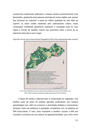condomínios residenciais destinados a classes sociais economicamente mais
favorecidas, geralmente para pessoas advindas de outras regiões que querem
ficar próximas da ―natureza‖ e assim ter melhor qualidade de vida. Além de
suprimir as áreas verdes existentes pelo adensamento urbano, essas
construções imobiliárias geralmente submetem a população local às suas
regras e formas de trabalho, tirando sua autonomia sobre a forma de se
relacionar entre elas e com o lugar.


Figura 06: Uso do solo na área da bacia hidrográfica do Rio Cotia compreendida pelo município




         Fonte: Figura adaptada pelo autor a parti da figura existente em Embu das Artes (2008, p. 61).
                 Nota: A área circulada corresponde à região aproximada do bairro de Itatuba.



       A figura 06 retrata o potencial para a conservação da vegetação, mas
também pode ser palco de práticas agrícolas sustentáveis com enfoque
agroecológico que, além de conservar a diversidade biológica e sociocultural,
fornecem meios de existência à população, compatíveis com os objetivos da
APA Embu-Verde. E mais, seria importante e benéfico vincular a APA aos
conceitos e princípios de uma reserva da agrobiodiversidade, que, como vimos


                                                                                                          101
 