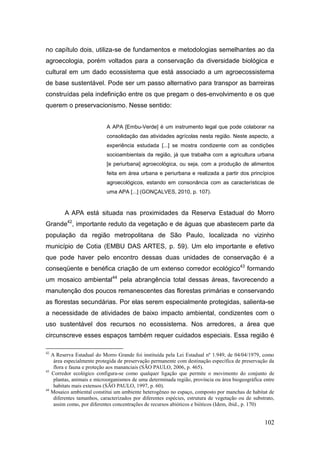no capítulo dois, utiliza-se de fundamentos e metodologias semelhantes ao da
agroecologia, porém voltados para a conservação da diversidade biológica e
cultural em um dado ecossistema que está associado a um agroecossistema
de base sustentável. Pode ser um passo alternativo para transpor as barreiras
construídas pela indefinição entre os que pregam o des-envolvimento e os que
querem o preservacionismo. Nesse sentido:


                           A APA [Embu-Verde] é um instrumento legal que pode colaborar na
                           consolidação das atividades agrícolas nesta região. Neste aspecto, a
                           experiência estudada [...] se mostra condizente com as condições
                           socioambientais da região, já que trabalha com a agricultura urbana
                           [e periurbana] agroecológica, ou seja, com a produção de alimentos
                           feita em área urbana e periurbana e realizada a partir dos princípios
                           agroecológicos, estando em consonância com as características de
                           uma APA [...] (GONÇALVES, 2010, p. 107).



        A APA está situada nas proximidades da Reserva Estadual do Morro
Grande42, importante reduto da vegetação e de águas que abastecem parte da
população da região metropolitana de São Paulo, localizada no vizinho
município de Cotia (EMBU DAS ARTES, p. 59). Um elo importante e efetivo
que pode haver pelo encontro dessas duas unidades de conservação é a
conseqüente e benéfica criação de um extenso corredor ecológico43 formando
um mosaico ambiental44 pela abrangência total dessas áreas, favorecendo a
manutenção dos poucos remanescentes das florestas primárias e conservando
as florestas secundárias. Por elas serem especialmente protegidas, salienta-se
a necessidade de atividades de baixo impacto ambiental, condizentes com o
uso sustentável dos recursos no ecossistema. Nos arredores, a área que
circunscreve esses espaços também requer cuidados especiais. Essa região é

42
   A Reserva Estadual do Morro Grande foi instituída pela Lei Estadual nº 1.949, de 04/04/1979, como
    área especialmente protegida de preservação permanente com destinação específica de preservação da
    flora e fauna e proteção aos mananciais (SÃO PAULO, 2006, p. 465).
43
   Corredor ecológico configura-se como qualquer ligação que permite o movimento do conjunto de
    plantas, animais e microorganismos de uma determinada região, província ou área biogeográfica entre
    habitats mais extensos (SÃO PAULO, 1997, p. 60).
44
   Mosaico ambiental constitui um ambiente heterogêneo no espaço, composto por manchas de habitat de
    diferentes tamanhos, caracterizados por diferentes espécies, estrutura de vegetação ou de substrato,
    assim como, por diferentes concentrações de recursos abióticos e bióticos (Idem, ibid., p. 170)


                                                                                                   102
 