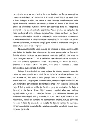 denominada zona de amortecimento, onde também se fazem necessárias
práticas sustentáveis para minimizar os impactos ambientas na transição entre
a área protegida e onde ela passa a sofrer maiores transformações pelas
ações antrópicas. Portanto, em ambos os casos, na borda e no interior das
áreas, as atividades humanas devem ser coerentes tanto na perspectiva
ambiental como a sociocultural e econômica. Assim, práticas de agricultura de
base sustentável com enfoque agroecológico nesse contexto se fazem
relevantes, pois podem conciliar a conservação e manutenção do ecossistema
a meios sustentáveis e participativos de reprodução da população que geram
renda e contribuem, ao mesmo tempo, para manter a diversidade biológica e
sociocultural nesse meio complexo.
      Nessa configuração sócio-espacial se encontra a região compreendida
pelo bairro de Itatuba, área circunscrita, de forma aproximada, na figura 06.
Está localizada, portanto, na zona oeste do município de Embu das Artes, na
bacia hidrográfica do Rio Cotia e no interior da APA Embu-Verde, em meio a
todo esse contexto apresentado acima. Em amarelo, no interior do círculo,
encontra-se o núcleo urbano do bairro, local onde é realizada a prática
agroecológica que será foco de análise.
      Itatuba é um dos bairros mais antigos da cidade, formado, segundo
relatos de moradores locais, a partir de um ponto de parada de viajantes que
iam a São Paulo pela estrada velha que liga Cotia a Embu das Artes. Com o
passar dos anos, o lugarejo foi se urbanizando, sobretudo após a instalação de
uma mineradora para extração de granito nos anos 1960, existente no local até
hoje. O bairro está na região de fronteira entre os municípios de Cotia e
Itapecerica da Serra, áreas historicamente caracterizadas por práticas
agropecuárias ligadas a produção familiar, que acabaram também por
influenciar na formação local (OLIVEIRA, 2004, in: CARLOS; OLIVEIRA, 2004).
Atualmente, apesar do aumento no adensamento urbano, Itatuba apresenta
menores índices de ocupação em relação às demais regiões do município,
conservando áreas de vegetação e práticas agrícolas produtivas e para auto-
consumo da família.




                                                                          103
 