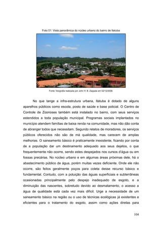 Foto 01: Vista panorâmica do núcleo urbano do bairro de Itatuba




                 Fonte: fotografia realizada por John H. B. Zappala em 02/12/2008.



      No que tange a infra-estrutura urbana, Itatuba é dotado de alguns
aparelhos públicos como escola, posto de saúde e base policial. O Centro de
Controle de Zoonoses também está instalado no bairro, com seus serviços
estendidos a toda população municipal. Programas sociais implantados no
município atendem famílias de baixa renda na comunidade, mas não dão conta
de abranger todos que necessitam. Segundo relatos de moradores, os serviços
públicos oferecidos não são de má qualidade, mas carecem de amplas
melhorias. O saneamento básico é praticamente inexistente, ficando por conta
de a população dar um destinamento adequado aos seus dejetos, o que
frequentemente não ocorre, sendo estes despejados nos cursos d’água ou em
fossas precárias. No núcleo urbano e em algumas áreas próximas dele, há o
abastecimento público de água, porém muitas vezes deficiente. Onde ele não
ocorre, são feitos geralmente poços para coleta desse recurso básico e
fundamental. Contudo, com a poluição das águas superficiais e subterrâneas
ocasionadas principalmente pelo despejo inadequado de esgoto, e a
diminuição das nascentes, sobretudo devido ao desmatamento, o acesso a
água de qualidade está cada vez mais difícil. Urge a necessidade de um
saneamento básico na região ou o uso de técnicas ecológicas já existentes e
eficientes para o tratamento do esgoto, assim como ações diretas para


                                                                                     104
 