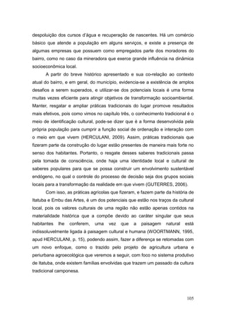 despoluição dos cursos d’água e recuperação de nascentes. Há um comércio
básico que atende a população em alguns serviços, e existe a presença de
algumas empresas que possuem como empregados parte dos moradores do
bairro, como no caso da mineradora que exerce grande influência na dinâmica
socioeconômica local.
      A partir do breve histórico apresentado e sua co-relação ao contexto
atual do bairro, e em geral, do município, evidencia-se a existência de amplos
desafios a serem superados, e utilizar-se dos potenciais locais é uma forma
muitas vezes eficiente para atingir objetivos de transformação socioambiental.
Manter, resgatar e ampliar práticas tradicionais do lugar promove resultados
mais efetivos, pois como vimos no capítulo três, o conhecimento tradicional é o
meio de identificação cultural, pode-se dizer que é a forma desenvolvida pela
própria população para cumprir a função social de ordenação e interação com
o meio em que vivem (HERCULANI, 2009). Assim, práticas tradicionais que
fizeram parte da construção do lugar estão presentes de maneira mais forte no
senso dos habitantes. Portanto, o resgate desses saberes tradicionais passa
pela tomada de consciência, onde haja uma identidade local e cultural de
saberes populares para que se possa construir um envolvimento sustentável
endógeno, no qual o controle do processo de decisão seja dos grupos sociais
locais para a transformação da realidade em que vivem (GUTERRES, 2006).
      Com isso, as práticas agrícolas que fizeram, e fazem parte da história de
Itatuba e Embu das Artes, é um dos potenciais que estão nos traços da cultural
local, pois os valores culturais de uma região não estão apenas contidos na
materialidade histórica que a compõe devido ao caráter singular que seus
habitantes   lhe   conferem,   uma   vez   que   a   paisagem    natural   está
indissoluvelmente ligada à paisagem cultural e humana (WOORTMANN, 1995,
apud HERCULANI, p. 15), podendo assim, fazer a diferença se retomadas com
um novo enfoque, como o trazido pelo projeto de agricultura urbana e
periurbana agroecológica que veremos a seguir, com foco no sistema produtivo
de Itatuba, onde existem famílias envolvidas que trazem um passado da cultura
tradicional camponesa.




                                                                           105
 