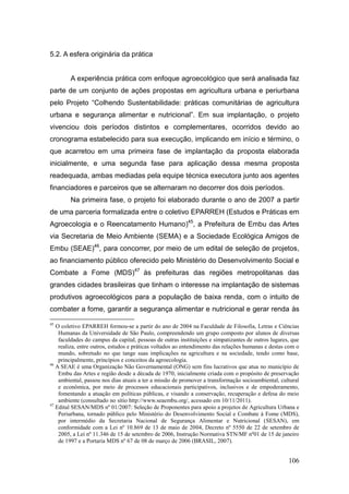 5.2. A esfera originária da prática


        A experiência prática com enfoque agroecológico que será analisada faz
parte de um conjunto de ações propostas em agricultura urbana e periurbana
pelo Projeto ―Colhendo Sustentabilidade: práticas comunitárias de agricultura
urbana e segurança alimentar e nutricional‖. Em sua implantação, o projeto
vivenciou dois períodos distintos e complementares, ocorridos devido ao
cronograma estabelecido para sua execução, implicando em início e término, o
que acarretou em uma primeira fase de implantação da proposta elaborada
inicialmente, e uma segunda fase para aplicação dessa mesma proposta
readequada, ambas mediadas pela equipe técnica executora junto aos agentes
financiadores e parceiros que se alternaram no decorrer dos dois períodos.
        Na primeira fase, o projeto foi elaborado durante o ano de 2007 a partir
de uma parceria formalizada entre o coletivo EPARREH (Estudos e Práticas em
Agroecologia e o Reencatamento Humano)45, a Prefeitura de Embu das Artes
via Secretaria de Meio Ambiente (SEMA) e a Sociedade Ecológica Amigos de
Embu (SEAE)46, para concorrer, por meio de um edital de seleção de projetos,
ao financiamento público oferecido pelo Ministério do Desenvolvimento Social e
Combate a Fome (MDS)47 às prefeituras das regiões metropolitanas das
grandes cidades brasileiras que tinham o interesse na implantação de sistemas
produtivos agroecológicos para a população de baixa renda, com o intuito de
combater a fome, garantir a segurança alimentar e nutricional e gerar renda às

45
   O coletivo EPARREH formou-se a partir do ano de 2004 na Faculdade de Filosofia, Letras e Ciências
    Humanas da Universidade de São Paulo, compreendendo um grupo composto por alunos de diversas
    faculdades do campus da capital, pessoas de outras instituições e simpatizantes de outros lugares, que
    realiza, entre outros, estudos e práticas voltados ao entendimento das relações humanas e destas com o
    mundo, sobretudo no que tange suas implicações na agricultura e na sociedade, tendo como base,
    principalmente, princípios e conceitos da agroecologia.
46
   A SEAE é uma Organização Não Governamental (ONG) sem fins lucrativos que atua no município de
    Embu das Artes e região desde a década de 1970, inicialmente criada com o propósito de preservação
    ambiental, passou nos dias atuais a ter a missão de promover a transformação socioambiental, cultural
    e econômica, por meio de processos educacionais participativos, inclusivos e de empoderamento,
    fomentando a atuação em políticas públicas, e visando a conservação, recuperação e defesa do meio
    ambiente (consultado no sítio http://www.seaembu.org/, acessado em 10/11/2011).
47
   Edital SESAN/MDS nº 01/2007: Seleção de Proponentes para apoio a projetos de Agricultura Urbana e
    Periurbana, tornado público pelo Ministério do Desenvolvimento Social e Combate à Fome (MDS),
    por intermédio da Secretaria Nacional de Segurança Alimentar e Nutricional (SESAN), em
    conformidade com a Lei nº 10.869 de 13 de maio de 2004, Decreto nº 5550 de 22 de setembro de
    2005, a Lei nº 11.346 de 15 de setembro de 2006, Instrução Normativa STN/MF nº01 de 15 de janeiro
    de 1997 e a Portaria MDS nº 67 de 08 de março de 2006 (BRASIL, 2007).


                                                                                                     106
 