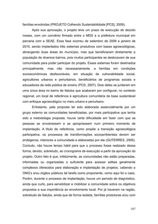 famílias envolvidas (PROJETO Colhendo Sustentabilidade [PCS], 2009).
      Após sua aprovação, o projeto teve um prazo de execução de dezoito
meses, com um convênio firmado entre o MDS e a prefeitura municipal em
parceria com a SEAE. Essa fase ocorreu de setembro de 2008 a janeiro de
2010, sendo implantados três sistemas produtivos com bases agroecológicas,
abrangendo duas áreas do município, mas que beneficiaram diretamente a
população de diversos bairros, pois muitos participantes se deslocavam de sua
comunidade para poder participar do projeto. Esses sistemas foram destinados
principalmente,   mas   não   necessariamente,   a   famílias   em   condições
socioeconômicas desfavoráveis, em situação de vulnerabilidade social,
agricultores urbanos e periurbanos, beneficiários de programas sociais e
educadores da rede pública de ensino (PCS, 2007). Dois deles se juntaram em
uma única área no bairro de Itatuba que acabaram por configurar, no contexto
regional, um local de referência à agricultura comunitária de base sustentável
com enfoque agroecológico no meio urbano e periurbano.
      Entretanto, pela proposta ter sido elaborada essencialmente por um
grupo externo as comunidades beneficiadas, por mais participativa que tenha
sido a metodologia proposta, houve certa dificuldade em fazer com que as
pessoas se envolvessem e se apropriassem num primeiro momento de
implantação. A título de referência, como propõe a transição agroecológica
participativa, os processos de transformações socioambientais devem ser
endógenos, interiores a comunidade e elaboradas por ela (GUTERRES, 2006).
Contudo, não houve tempo hábil para que o processo fosse realizado dessa
forma, devido, sobretudo, ao cronograma de execução a partir da aprovação do
projeto. Outro fato é que, infelizmente, as comunidades não estão preparadas,
informadas ou organizadas o suficiente para acessar editais geralmente
complexos oferecidos para elaboração e implantação de projetos, cabendo a
ONG’s e/ou órgãos públicos tal tarefa como proponente, como aqui foi o caso.
Porém, durante o processo de implantação, houve um período de diagnóstico,
ainda que curto, para sensibilizar e mobilizar a comunidade sobre os objetivos
propostos e sua importância ao envolvimento local. Por já haverem na região,
sobretudo de Itatuba, ainda que de forma isolada, famílias produtoras e/ou com



                                                                          107
 