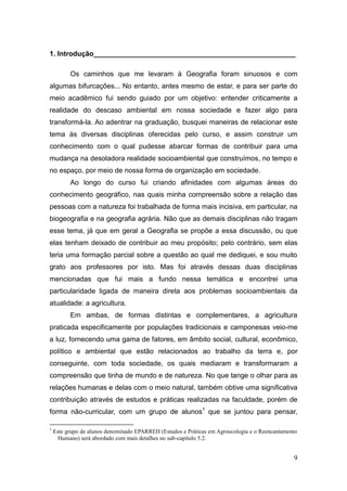 1. Introdução____________________________________________________

          Os caminhos que me levaram à Geografia foram sinuosos e com
algumas bifurcações... No entanto, antes mesmo de estar, e para ser parte do
meio acadêmico fui sendo guiado por um objetivo: entender criticamente a
realidade do descaso ambiental em nossa sociedade e fazer algo para
transformá-la. Ao adentrar na graduação, busquei maneiras de relacionar este
tema às diversas disciplinas oferecidas pelo curso, e assim construir um
conhecimento com o qual pudesse abarcar formas de contribuir para uma
mudança na desoladora realidade socioambiental que construímos, no tempo e
no espaço, por meio de nossa forma de organização em sociedade.
          Ao longo do curso fui criando afinidades com algumas áreas do
conhecimento geográfico, nas quais minha compreensão sobre a relação das
pessoas com a natureza foi trabalhada de forma mais incisiva, em particular, na
biogeografia e na geografia agrária. Não que as demais disciplinas não tragam
esse tema, já que em geral a Geografia se propõe a essa discussão, ou que
elas tenham deixado de contribuir ao meu propósito; pelo contrário, sem elas
teria uma formação parcial sobre a questão ao qual me dediquei, e sou muito
grato aos professores por isto. Mas foi através dessas duas disciplinas
mencionadas que fui mais a fundo nessa temática e encontrei uma
particularidade ligada de maneira direta aos problemas socioambientais da
atualidade: a agricultura.
          Em ambas, de formas distintas e complementares, a agricultura
praticada especificamente por populações tradicionais e camponesas veio-me
a luz, fornecendo uma gama de fatores, em âmbito social, cultural, econômico,
político e ambiental que estão relacionados ao trabalho da terra e, por
conseguinte, com toda sociedade, os quais mediaram e transformaram a
compreensão que tinha de mundo e de natureza. No que tange o olhar para as
relações humanas e delas com o meio natural, também obtive uma significativa
contribuição através de estudos e práticas realizadas na faculdade, porém de
forma não-curricular, com um grupo de alunos1 que se juntou para pensar,

1
    Este grupo de alunos denominado EPARREH (Estudos e Práticas em Agroecologia e o Reencantamento
      Humano) será abordado com mais detalhes no sub-capítulo 5.2.


                                                                                                9
 