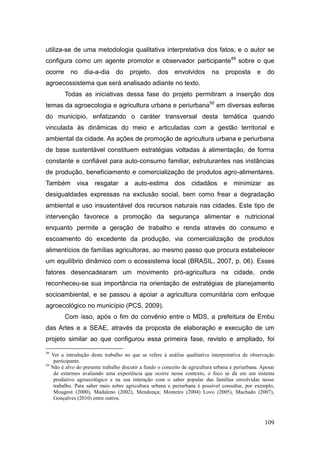 utiliza-se de uma metodologia qualitativa interpretativa dos fatos, e o autor se
configura como um agente promotor e observador participante49 sobre o que
ocorre        no    dia-a-dia     do     projeto,    dos envolvidos           na    proposta       e   do
agroecossistema que será analisado adiante no texto.
           Todas as iniciativas dessa fase do projeto permitiram a inserção dos
temas da agroecologia e agricultura urbana e periurbana50 em diversas esferas
do município, enfatizando o caráter transversal desta temática quando
vinculada às dinâmicas do meio e articuladas com a gestão territorial e
ambiental da cidade. As ações de promoção de agricultura urbana e periurbana
de base sustentável constituem estratégias voltadas à alimentação, de forma
constante e confiável para auto-consumo familiar, estruturantes nas instâncias
de produção, beneficiamento e comercialização de produtos agro-alimentares.
Também visa resgatar a auto-estima dos cidadãos e minimizar as
desigualdades expressas na exclusão social, bem como frear a degradação
ambiental e uso insustentável dos recursos naturais nas cidades. Este tipo de
intervenção favorece a promoção da segurança alimentar e nutricional
enquanto permite a geração de trabalho e renda através do consumo e
escoamento do excedente da produção, via comercialização de produtos
alimentícios de famílias agricultoras, ao mesmo passo que procura estabelecer
um equilíbrio dinâmico com o ecossistema local (BRASIL, 2007, p. 06). Esses
fatores desencadearam um movimento pró-agricultura na cidade, onde
reconheceu-se sua importância na orientação de estratégias de planejamento
socioambiental, e se passou a apoiar a agricultura comunitária com enfoque
agroecológico no município (PCS, 2009).
           Com isso, após o fim do convênio entre o MDS, a prefeitura de Embu
das Artes e a SEAE, através da proposta de elaboração e execução de um
projeto similar ao que configurou essa primeira fase, revisto e ampliado, foi

49
     Ver a introdução deste trabalho no que se refere à análise qualitativa interpretativa de observação
      participante.
50
     Não é alvo do presente trabalho discutir a fundo o conceito de agricultura urbana e periurbana. Apesar
      de estarmos avaliando uma experiência que ocorre nesse contexto, o foco se dá em um sistema
      produtivo agroecológico e na sua interação com o saber popular das famílias envolvidas nesse
      trabalho. Para saber mais sobre agricultura urbana e periurbana é possível consultar, por exemplo,
      Mougeot (2000), Madaleno (2002), Mendonça; Monteiro (2004) Lovo (2005), Machado (2007),
      Gonçalves (2010) entre outros.



                                                                                                       109
 
