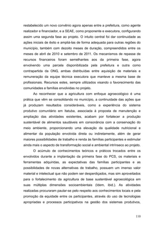restabelecido um novo convênio agora apenas entre a prefeitura, como agente
realizador e financiador, e a SEAE, como proponente e executora, configurando
assim uma segunda fase ao projeto. O intuito central foi dar continuidade as
ações iniciais de êxito e ampliá-las de forma adequada para outras regiões do
município, também com dezoito meses de duração, compreendidos entre os
meses de abril de 2010 e setembro de 2011. Os mecanismos de repasse de
recursos financeiros foram semelhantes aos da primeira fase, agora
envolvendo uma parcela disponibilizada pela prefeitura e outra como
contrapartida da ONG, ambas distribuídas entre aquisição de materiais e
remuneração da equipe técnica executora que manteve a mesma base de
profissionais. Recursos estes, sempre utilizados visando o favorecimento das
comunidades e famílias envolvidas no projeto.
      Ao reconhecer que a agricultura com enfoque agroecológico é uma
prática que vêm se consolidando no município, a continuidade das ações que
já produzem resultados consideráveis, como a experiência do sistema
produtivo comunitário em Itatuba, associada à proposta de manutenção e
ampliação das atividades existentes, acabam por fortalecer a produção
sustentável de alimentos saudáveis em consonância com a conservação do
meio ambiente, proporcionando uma elevação da qualidade nutricional e
alimentar da população envolvida direta ou indiretamente, além de gerar
maiores possibilidades de trabalho e renda às famílias participantes e estimular
ainda mais o aspecto de transformação social e ambiental intrínseco ao projeto.
      O acúmulo de conhecimentos teóricos e práticos trocados entre os
envolvidos durante a implantação da primeira fase do PCS, os materiais e
ferramentas adquiridas, as expectativas das famílias participantes e as
possibilidades de novas alternativas de trabalho, possuem um imenso valor
material e intelectual que não podem ser desperdiçados, mas sim aproveitados
para o fortalecimento da agricultura de base sustentável agroecológica em
suas múltiplas dimensões socioambientais (Idem, ibid.). As atividades
realizadas procuraram pautar-se pelo respeito aos conhecimentos locais e pela
promoção da equidade entre os participantes, através do uso de tecnologias
apropriadas e processos participativos na gestão dos sistemas produtivos,



                                                                            110
 