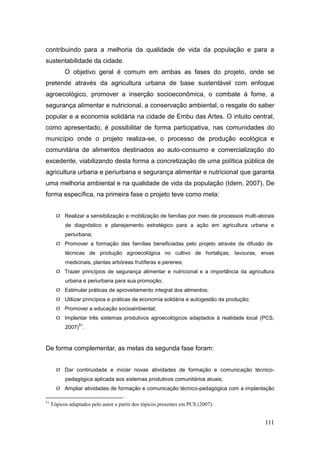 contribuindo para a melhoria da qualidade de vida da população e para a
sustentabilidade da cidade.
           O objetivo geral é comum em ambas as fases do projeto, onde se
pretende através da agricultura urbana de base sustentável com enfoque
agroecológico, promover a inserção socioeconômica, o combate à fome, a
segurança alimentar e nutricional, a conservação ambiental, o resgate do saber
popular e a economia solidária na cidade de Embu das Artes. O intuito central,
como apresentado, é possibilitar de forma participativa, nas comunidades do
município onde o projeto realiza-se, o processo de produção ecológica e
comunitária de alimentos destinados ao auto-consumo e comercialização do
excedente, viabilizando desta forma a concretização de uma política pública de
agricultura urbana e periurbana e segurança alimentar e nutricional que garanta
uma melhoria ambiental e na qualidade de vida da população (Idem, 2007). De
forma específica, na primeira fase o projeto teve como meta:


        Realizar a sensibilização e mobilização de famílias por meio de processos multi-atorais
           de diagnóstico e planejamento estratégico para a ação em agricultura urbana e
           periurbana;
        Promover a formação das famílias beneficiadas pelo projeto através da difusão de
           técnicas de produção agroecológica no cultivo de hortaliças, lavouras, ervas
           medicinais, plantas arbóreas frutíferas e perenes;
        Trazer princípios de segurança alimentar e nutricional e a importância da agricultura
           urbana e periurbana para sua promoção;
        Estimular práticas de aproveitamento integral dos alimentos;
        Utilizar princípios e práticas de economia solidária e autogestão da produção;
        Promover a educação socioambiental;
        Implantar três sistemas produtivos agroecológicos adaptados à realidade local (PCS,
                 51
           2007) .



De forma complementar, as metas da segunda fase foram:


        Dar continuidade e iniciar novas atividades de formação e comunicação técnico-
           pedagógica aplicada aos sistemas produtivos comunitários atuais;
        Ampliar atividades de formação e comunicação técnico-pedagógica com a implantação

51
     Tópicos adaptados pelo autor a partir dos tópicos presentes em PCS (2007).


                                                                                            111
 