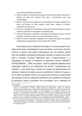 novos sistemas produtivos comunitários;
      Manter e ampliar a comunicação técnica para munícipes que já praticam a agricultura e
        dispõem     de   áreas    com    potencial   tanto   para   o   auto-consumo      como     para
        comercialização;
      Manter e promover novos espaços de comercialização da produção excedente como
        feiras e/ou barracas em locais públicos, venda direta, entrega em domicílio,
        cooperativas de consumo etc.;
      Promover a incubação de empreendimentos agrícolas de Economia Solidária visando à
        criação de cooperativas e associações de produtores locais;
      Continuar fomentando a articulação e associação dos produtores locais por meio de
        seminários, encontros temáticos, trocas de experiências e insumos;
      Manter e ampliar as lideranças engajadas com a temática do projeto como agentes
                                                                             52
        multiplicadores da agroecologia nas comunidades (PCS, 2009) .


        As condições para o implemento do projeto no município pautam-se em
ações de formação e participação em suas duas fases, o que norteia, de forma
contínua e conjunta, seus passos metodológicos. Em sua essência, grande
parte da estratégia metodológica participativa utilizada no projeto tomou como
base o chamado ―Processo Multi-atoral para o Desenvolvimento e a
Implantação de Políticas e Programas de Agricultura Urbana‖ (PMPEA)53
(PLANEJAMENTO..., 2006). No projeto, a partir da aplicação adaptada dessa
metodologia, elabora-se um mapeamento dos atores54 e equipamentos que
compõem o meio social local e através de reuniões de esclarecimentos de
conteúdo e objetivos do projeto, procura-se sensibilizar e mobilizar um grupo, a
fim de obter sua adesão e formar uma equipe local multi-atoral co-responsável
pela proposta. É feito um diagnóstico participativo para identificar os potenciais
de agricultura urbana e periurbana nas comunidades, com a realização de
52
   Idem (2009).
53
   Os PMPEA são considerados processos substanciais que visam reunir todos os atores em uma nova
    forma de comunicação e diálogo, análise situacional, planejamento, tomada de decisões,
    implementação, monitoramento e avaliação das propostas direcionadas a uma ação que pode ocorrer
    em nível internacional, nacional, regional ou local, adaptados à sua realidade. A partir de seus
    princípios de transparência e participação, eles são utilizados como: estratégias para desenvolver
    parcerias e reforçar coalizões; promover a apropriação e o compromisso; criar benefícios e confiança
    mútua; envolver os grupos sub-representados em estruturas formais e informais; integrar diversos
    pontos de vista; e contribuir para mudanças reais nas realidades locais (PLANEJAMENTO..., 2006).
54
   Os atores são todos aqueles que têm interesse em uma decisão particular, tanto como indivíduos ou
    como representantes de um grupo ou instituição. Isto inclui as pessoas, grupos, organizações ou
    instituições que influem nas decisões ou que poderiam influir nelas, bem como todos que são afetados
    por elas (Idem, ibid.).


                                                                                                   112
 