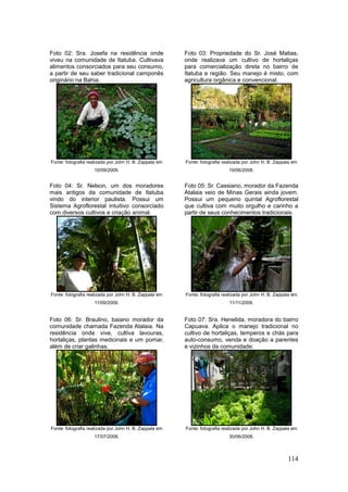 Foto 02: Sra. Josefa na residência onde                 Foto 03: Propriedade do Sr. José Matias,
viveu na comunidade de Itatuba. Cultivava               onde realizava um cultivo de hortaliças
alimentos consorciados para seu consumo,                para comercialização direta no bairro de
a partir de seu saber tradicional camponês              Itatuba e região. Seu manejo é misto, com
originário na Bahia.                                    agricultura orgânica e convencional.




Fonte: fotografia realizada por John H. B. Zappala em   Fonte: fotografia realizada por John H. B. Zappala em
                    10/09/2009.                                             19/06/2008.


Foto 04: Sr. Nelson, um dos moradores                   Foto 05: Sr. Cassiano, morador da Fazenda
mais antigos da comunidade de Itatuba                   Atalaia veio de Minas Gerais ainda jovem.
vindo do interior paulista. Possui um                   Possui um pequeno quintal Agroflorestal
Sistema Agroflorestal intuitivo consorciado             que cultiva com muito orgulho e carinho a
com diversos cultivos e criação animal.                 partir de seus conhecimentos tradicionais.




Fonte: fotografia realizada por John H. B. Zappala em   Fonte: fotografia realizada por John H. B. Zappala em
                    11/09/2009.                                             11/11/2009.


Foto 06: Sr. Braulino, baiano morador da                Foto 07: Sra. Henelida, moradora do bairro
comunidade chamada Fazenda Atalaia. Na                  Capuava. Aplica o manejo tradicional no
residência onde vive, cultiva lavouras,                 cultivo de hortaliças, temperos e chás para
hortaliças, plantas medicinais e um pomar,              auto-consumo, venda e doação a parentes
além de criar galinhas.                                 e vizinhos da comunidade.




Fonte: fotografia realizada por John H. B. Zappala em   Fonte: fotografia realizada por John H. B. Zappala em
                    17/07/2008.                                             30/06/2008.



                                                                                                        114
 