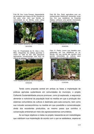 Foto 08: Sra. Luiza Ferrazo, descendente                Foto 09: Sra. Zezé, agricultora com um
de europeus que migrou do Rio Grande do                 conhecimento tradicional camponês muito
Sul para viver com sua família na                       rico. Em sua residência na Fazenda
comunidade do Jd. Mimás, onde cultiva                   Atalaia, cultivava uma grande diversidade
plantas medicinais, flores e ornamentais.               de culturas consorciadas em lavouras.




Fonte: fotografia realizada por John H. B. Zappala em   Fonte: fotografia realizada por John H. B. Zappala em
                    28/03/2008.                                             05/06/2008.


Foto 10: Propriedade do Sr. Hirai e Sra.                Foto 11: Pedro, jovem que trabalha com
Miko, integrantes da colônia japonesa e                 artesanato em sua residência no Jd.
vivem no Vale do Sol. São pequenos                      Mimás. Em seu quintal ele mantém uma
agricultores convencionais com foco na                  grande diversidade de cultivos para
cultura de pêssego, hortaliças e orquídeas.             alimentação e recuperação ambiental.




Fonte: fotografia realizada por John H. B. Zappala em   Fonte: fotografia realizada por John H. B. Zappala em

                    03/06/2008.                                             01/04/2008.




         Tendo como proposta central em ambas as fases a implantação de
práticas agrícolas sustentáveis em comunidades do município, o projeto
Colhendo Sustentabilidade procura promover, como já explanado, a segurança
alimentar e nutricional da população local na medida em que a produção dos
sistemas comunitários de cultivos é destinada para auto-consumo, bem como
sua inclusão socioeconômica na medida em que possibilita a comercialização
direta dos excedentes produzidos, ao mesmo passo que contribui à
conservação ambiental por meio dos agroecossistemas comunitários.
         Ao se traçar objetivos e metas no projeto, baseando-se em metodologias
que viabilizem sua implantação de acordo com o que se estabelece, espera-se


                                                                                                        115
 