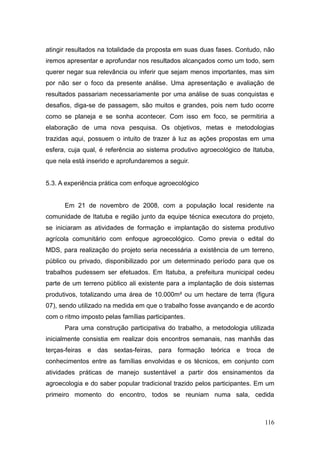 atingir resultados na totalidade da proposta em suas duas fases. Contudo, não
iremos apresentar e aprofundar nos resultados alcançados como um todo, sem
querer negar sua relevância ou inferir que sejam menos importantes, mas sim
por não ser o foco da presente análise. Uma apresentação e avaliação de
resultados passariam necessariamente por uma análise de suas conquistas e
desafios, diga-se de passagem, são muitos e grandes, pois nem tudo ocorre
como se planeja e se sonha acontecer. Com isso em foco, se permitiria a
elaboração de uma nova pesquisa. Os objetivos, metas e metodologias
trazidas aqui, possuem o intuito de trazer à luz as ações propostas em uma
esfera, cuja qual, é referência ao sistema produtivo agroecológico de Itatuba,
que nela está inserido e aprofundaremos a seguir.


5.3. A experiência prática com enfoque agroecológico


      Em 21 de novembro de 2008, com a população local residente na
comunidade de Itatuba e região junto da equipe técnica executora do projeto,
se iniciaram as atividades de formação e implantação do sistema produtivo
agrícola comunitário com enfoque agroecológico. Como previa o edital do
MDS, para realização do projeto seria necessária a existência de um terreno,
público ou privado, disponibilizado por um determinado período para que os
trabalhos pudessem ser efetuados. Em Itatuba, a prefeitura municipal cedeu
parte de um terreno público ali existente para a implantação de dois sistemas
produtivos, totalizando uma área de 10.000m² ou um hectare de terra (figura
07), sendo utilizado na medida em que o trabalho fosse avançando e de acordo
com o ritmo imposto pelas famílias participantes.
      Para uma construção participativa do trabalho, a metodologia utilizada
inicialmente consistia em realizar dois encontros semanais, nas manhãs das
terças-feiras e das sextas-feiras, para formação teórica e troca de
conhecimentos entre as famílias envolvidas e os técnicos, em conjunto com
atividades práticas de manejo sustentável a partir dos ensinamentos da
agroecologia e do saber popular tradicional trazido pelos participantes. Em um
primeiro momento do encontro, todos se reuniam numa sala, cedida



                                                                          116
 
