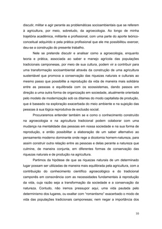 discutir, militar e agir perante as problemáticas socioambientais que se referem
à agricultura, por meio, sobretudo, da agroecologia. Ao longo de minha
trajetória acadêmica, militante e profissional, com uma parte do aporte teórico-
conceitual adquirido e pela prática profissional que ele me possibilitou exercer,
deu-se a construção do presente trabalho.
      Nele se pretende discutir e analisar como a agroecologia, enquanto
teoria e prática, associada ao saber e manejo agrícola das populações
tradicionais camponesas, por meio de sua cultura, podem vir a contribuir para
uma transformação socioambiental através da construção de uma agricultura
sustentável que promova a conservação das riquezas naturais e culturais ao
mesmo passo que possibilite a reprodução da vida de maneira mais solidária
entre as pessoas e equilibrada com os ecossistemas, dando passos em
direção a uma outra forma de organização em sociedade, atualmente orientada
pelo modelo de modernização sob os ditames do modo capitalista de produção,
que é baseado na exploração exacerbada do meio ambiente e na sujeição das
pessoas à sua lógica reprodutiva de exclusão social.
      Procuraremos entender também se e como o conhecimento construído
na agroecologia e na agricultura tradicional podem colaborar com uma
mudança na mentalidade das pessoas em nossa sociedade e na sua forma de
reprodução, e então possibilitar a elaboração de um saber alternativo ao
pensamento moderno dominante onde rege a dicotomia homem-natureza, para
assim construir outra relação entre as pessoas e delas perante a natureza que
culmine, de maneira conjunta, em diferentes formas de conservação das
riquezas naturais e de produção na agricultura.
      Partimos da hipótese de que as riquezas naturais de um determinado
lugar possam ser utilizadas de maneira mais equilibrada pela agricultura, com a
contribuição do conhecimento científico agroecológico e do tradicional
camponês em consonância com as necessidades fundamentais à reprodução
da vida, cuja razão seja a transformação da sociedade e a conservação da
natureza. Contudo, não iremos pressupor aqui, uma vida pautada pelo
determinismo dos lugares, ou exaltar com ―romantismo‖ exacerbado o modo de
vida das populações tradicionais camponesas; nem negar a importância dos



                                                                              10
 