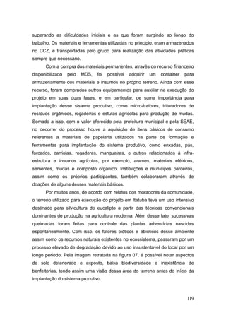 superando as dificuldades iniciais e as que foram surgindo ao longo do
trabalho. Os materiais e ferramentas utilizadas no principio, eram armazenados
no CCZ, e transportadas pelo grupo para realização das atividades práticas
sempre que necessário.
      Com a compra dos materiais permanentes, através do recurso financeiro
disponibilizado   pelo   MDS,   foi   possível   adquirir   um   container   para
armazenamento dos materiais e insumos no próprio terreno. Ainda com esse
recurso, foram comprados outros equipamentos para auxiliar na execução do
projeto em suas duas fases, e em particular, de suma importância para
implantação desse sistema produtivo, como micro-tratores, trituradores de
resíduos orgânicos, roçadeiras e estufas agrícolas para produção de mudas.
Somado a isso, com o valor oferecido pela prefeitura municipal e pela SEAE,
no decorrer do processo houve a aquisição de itens básicos de consumo
referentes a materiais de papelaria utilizados na parte de formação e
ferramentas para implantação do sistema produtivo, como enxadas, pás,
forcados, carriolas, regadores, mangueiras, e outros relacionados à infra-
estrutura e insumos agrícolas, por exemplo, arames, materiais elétricos,
sementes, mudas e composto orgânico. Instituições e munícipes parceiros,
assim como os próprios participantes, também colaboraram através de
doações de alguns desses materiais básicos.
      Por muitos anos, de acordo com relatos dos moradores da comunidade,
o terreno utilizado para execução do projeto em Itatuba teve um uso intensivo
destinado para silvicultura de eucalipto a partir das técnicas convencionais
dominantes de produção na agricultura moderna. Além desse fato, sucessivas
queimadas foram feitas para controle das plantas adventícias nascidas
espontaneamente. Com isso, os fatores bióticos e abióticos desse ambiente
assim como os recursos naturais existentes no ecossistema, passaram por um
processo elevado de degradação devido ao uso insustentável do local por um
longo período. Pela imagem retratada na figura 07, é possível notar aspectos
de solo deteriorado e exposto, baixa biodiversidade e inexistência de
benfeitorias, tendo assim uma visão dessa área do terreno antes do início da
implantação do sistema produtivo.



                                                                              119
 