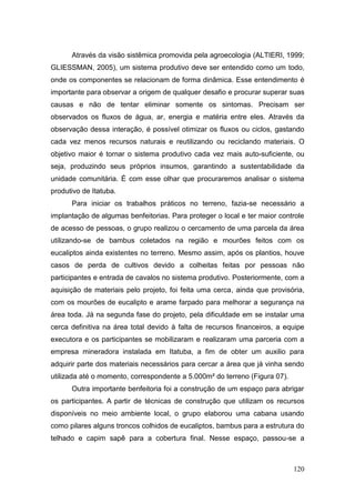 Através da visão sistêmica promovida pela agroecologia (ALTIERI, 1999;
GLIESSMAN, 2005), um sistema produtivo deve ser entendido como um todo,
onde os componentes se relacionam de forma dinâmica. Esse entendimento é
importante para observar a origem de qualquer desafio e procurar superar suas
causas e não de tentar eliminar somente os sintomas. Precisam ser
observados os fluxos de água, ar, energia e matéria entre eles. Através da
observação dessa interação, é possível otimizar os fluxos ou ciclos, gastando
cada vez menos recursos naturais e reutilizando ou reciclando materiais. O
objetivo maior é tornar o sistema produtivo cada vez mais auto-suficiente, ou
seja, produzindo seus próprios insumos, garantindo a sustentabilidade da
unidade comunitária. É com esse olhar que procuraremos analisar o sistema
produtivo de Itatuba.
      Para iniciar os trabalhos práticos no terreno, fazia-se necessário a
implantação de algumas benfeitorias. Para proteger o local e ter maior controle
de acesso de pessoas, o grupo realizou o cercamento de uma parcela da área
utilizando-se de bambus coletados na região e mourões feitos com os
eucaliptos ainda existentes no terreno. Mesmo assim, após os plantios, houve
casos de perda de cultivos devido a colheitas feitas por pessoas não
participantes e entrada de cavalos no sistema produtivo. Posteriormente, com a
aquisição de materiais pelo projeto, foi feita uma cerca, ainda que provisória,
com os mourões de eucalipto e arame farpado para melhorar a segurança na
área toda. Já na segunda fase do projeto, pela dificuldade em se instalar uma
cerca definitiva na área total devido à falta de recursos financeiros, a equipe
executora e os participantes se mobilizaram e realizaram uma parceria com a
empresa mineradora instalada em Itatuba, a fim de obter um auxilio para
adquirir parte dos materiais necessários para cercar a área que já vinha sendo
utilizada até o momento, correspondente a 5.000m² do terreno (Figura 07).
      Outra importante benfeitoria foi a construção de um espaço para abrigar
os participantes. A partir de técnicas de construção que utilizam os recursos
disponíveis no meio ambiente local, o grupo elaborou uma cabana usando
como pilares alguns troncos colhidos de eucaliptos, bambus para a estrutura do
telhado e capim sapê para a cobertura final. Nesse espaço, passou-se a



                                                                            120
 