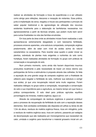 realizar as atividades de formação e troca de experiências e a ser utilizado
como abrigo para refeições, descanso e recepção de visitantes. Essa prática,
junto à implantação da cerca, resgatou e trouxe aos participantes o princípio do
saber popular tradicional e da agroecologia de utilização dos recursos
existentes localmente para a elaboração de benfeitorias necessárias nos
agroecossistemas a partir de técnicas simples, que podem muito bem servir
para outras finalidades na vida das famílias envolvidas.
      Em boa parte da área onde as atividades iniciais foram realizadas o solo
apresentava-se extremamente desgastado e com baixíssima fertilidade,
processos erosivos aparentes, uma estrutura compactada, composição argilosa
predominante, além de estar com nível de acidez acima do natural
característico no ecossistema. Para reverter esse quadro e poder iniciar os
plantios, sobretudo de plantas mais exigentes a nutrientes do solo como
hortaliças, foram realizadas atividades de formação no grupo com práticas de
conservação e recuperação do solo.
      Num primeiro momento, como ainda não haviam disponíveis insumos
produzidos localmente e pela necessidade de trazer um breve retorno aos
participantes de forma a estimulá-los à proposta através das colheitas, foi feita
a aquisição de uma grande carga de composto orgânico com a finalidade de
utilizá-lo para resgatar a fertilidade do solo, melhorar sua estrutura e corrigir
sua acidez, já que uma recuperação natural seria muito vagarosa. Foram
realizados diálogos no grupo sobre a composição, recuperação e conservação
do solo e sua importância para a agricultura, ao mesmo tempo em que havia a
prática correspondente. O solo ideal para práticas agrícolas equilibra
porcentagens de minerais, matéria orgânica, água e ar.
      Através da compostagem de resíduos orgânicos é possível contribuir
para o processo de recuperação da fertilidade do solo com a reposição desses
elementos. Sob condições controladas são dispostos em pilhas ou leiras de até
1,5m de altura, resíduos de matéria orgânica fresca, ricos em nitrogênio, junto
a resíduos de matéria orgânica seca, ricos em carbono, passando por estágios
de decomposição que são realizados por microorganismos que necessitam de
calor, umidade e oxigênio para transformar o material grosseiro inicial em um



                                                                             121
 