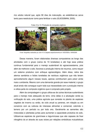 rico adubo natural que, após 90 dias de maturação, ao estabilizar-se serve
tanto para reestruturar como para fertilizar o solo (GLIESSMAN, 2005).


                         Fotos 12 e 13: Produção de composto orgânico




      Fonte: fotografias realizadas por John H. B. Zappala respectivamente em 14/02/2009 e 18/08/2009.



      Dessa maneira, foram elaboradas diversas composteiras ao longo das
atividades com o grupo (cerca de 10 toneladas) e até hoje essa prática
continua fundamental para o manejo sustentável do agroecossistema, pois
além de melhorar o solo, favorece a produção interna de insumos, como requer
um sistema produtivo com enfoque agroecológico. Além disso, retira dos
aterros sanitários e lixões toneladas de resíduos orgânicos que não teriam
aproveitamento algum nesses locais, apenas contribuiriam para poluir ainda
mais o ambiente. Mesmo com uma demanda grande por esse material, o grupo
atual ainda não consegue suprir toda sua necessidade com a produção interna
e utiliza parte do composto orgânico que é comprado pelo projeto.
      Além da compostagem o grupo utiliza-se de outras técnicas sustentáveis
para o manejo mais adequado da terra. Uma delas é a adubação verde ou
vivificação do solo, uma prática agrícola que consiste no plantio de espécies
vegetais de inverno ou verão, de ciclo anual ou perenes, em rotação ou em
consórcio com as culturas de interesse alimentar e comercial, cobrindo o
terreno por um período ou por todo ano. Geralmente as sementes são
misturadas e plantadas juntas para aumentar a capacidade produtiva do solo.
Utilizam-se espécies de gramíneas e leguminosas que são capazes de fixar
nitrogênio do ar através de suas raízes por relações simbióticas mutualísticas



                                                                                                         122
 