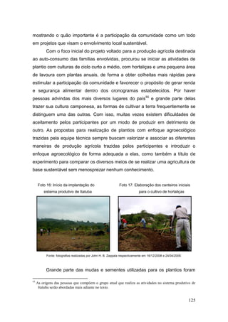 mostrando o quão importante é a participação da comunidade como um todo
em projetos que visam o envolvimento local sustentável.
           Com o foco inicial do projeto voltado para a produção agrícola destinada
ao auto-consumo das famílias envolvidas, procurou se iniciar as atividades de
plantio com culturas de ciclo curto a médio, com hortaliças e uma pequena área
de lavoura com plantas anuais, de forma a obter colheitas mais rápidas para
estimular a participação da comunidade e favorecer o propósito de gerar renda
e segurança alimentar dentro dos cronogramas estabelecidos. Por haver
pessoas advindas dos mais diversos lugares do país55 e grande parte delas
trazer sua cultura camponesa, as formas de cultivar a terra frequentemente se
distinguem uma das outras. Com isso, muitas vezes existem dificuldades de
aceitamento pelos participantes por um modo de produzir em detrimento de
outro. As propostas para realização de plantios com enfoque agroecológico
trazidas pela equipe técnica sempre buscam valorizar e associar as diferentes
maneiras de produção agrícola trazidas pelos participantes e introduzir o
enfoque agroecológico de forma adequada a elas, como também a título de
experimento para comparar os diversos meios de se realizar uma agricultura de
base sustentável sem menosprezar nenhum conhecimento.


      Foto 16: Início da implantação do                       Foto 17: Elaboração dos canteiros iniciais
         sistema produtivo de Itatuba                                       para o cultivo de hortaliças




           Fonte: fotografias realizadas por John H. B. Zappala respectivamente em 16/12/2008 e 24/04/2009.



           Grande parte das mudas e sementes utilizadas para os plantios foram

55
     As origens das pessoas que compõem o grupo atual que realiza as atividades no sistema produtivo de
      Itatuba serão abordadas mais adiante no texto.


                                                                                                              125
 