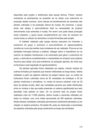 adquiridas pelo projeto e distribuídas pela equipe técnica. Porém, sempre
orientando os participantes ao propósito de se atingir uma autonomia na
produção destes insumos, como através do beneficiamento de sementes das
plantas cultivadas e da produção interna de mudas. No momento, o grupo
ainda não atingiu a auto-suficiência total na necessidade de produzir
internamente suas sementes e mudas. Por terem uma parte dessa produção
ainda incipiente, o grupo busca complementá-la por meio de compras em
outros locais ou utilizam as sementes e mudas fornecidas pelo projeto.
      O trabalho realizado pela equipe técnica executora em fomentar a
autonomia do grupo e promover a auto-suficiência no agroecossistema
constitui-se numa das tarefas mais complexas de ser realizada. Procura-se nas
atividades formação teóricas e práticas, dialogar sobre a importância em se
suprimir as relações hierárquicas e de submissão para gerar a autonomia do
grupo, e estimula-se constantemente a necessidade em produzir seus próprios
insumos para atingir uma auto-suficiência na produção agrícola, de modo que
se favoreça a auto-regulação do agroecossistema.
      Os plantios agrícolas foram realizados por etapas, criando núcleos de
cultivos formados por espécies que tiveram rotatividade ao longo tempo. Dados
coletados a partir de registros internos do projeto indicam que: no núcleo de
horticultura foram cultivadas cerca de 50 variedades de hortaliças e 25 de
plantas medicinais e aromáticas; no núcleo de lavoura existiram mais de 30
tipos de plantas anuais; além das variedades perenes que estão distribuídas
entre os núcleos e das que estão presentes no sistema agroflorestal que será
abordado mais adiante no texto. Só na primeira fase do projeto foram
realizados mais de 17.000 plantios, dentre mudas e sementes utilizadas em
todos os núcleos, com uma média aproximada de 200 espécies cultivadas.
Muitas dessas variedades cultivadas permanecem atualmente plantadas ou em
rotação no sistema produtivo. Na tabela 08, pode ser observada a diversidade
de espécies cultivadas pelo grupo atualmente ao longo das atividades.




                                                                         126
 