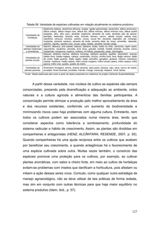 Tabela 08: Variedade de espécies cultivadas em rotação atualmente no sistema produtivo
                   Abobrinha italiana, abobrinha africana, acelga, agrião apimentado, alcachofra, alface americano,
                   alface crespo, alface crespo roxo, alface liso, alface mimoso, alface mimoso roxo, alface quatro
                   estações, alho, alho poro, almeirão catalonha, almeirão de corte, almeirão pão de açúcar,
  Variedades de
                   berinjela, beterraba, brócolis ninja, brócolis ramoso, caruru, cebola crioula, cebola roxa,
     hortaliças:
                   cebolinha, cenoura, chicória, coentro, couve, couve flor, escarola, espinafre, jiló, morango,
                   mostarda, pimenta cambuci, pimenta de bode, pimenta dedo de moça, pimentão, rabanete,
                   radichio, repolho, repolho roxo, rúcula, salsa, salsão, serralha, tomate cereja.
  Variedades de    Alecrim, alfavaca, anis estrela, babosa, bálsamo, boldo, boldo do chile, camomila, capim santo,
plantas medicinais capuchinha, cavalinha, citronela, erva doce, gravatá, hortelã, hortelã pimenta, levante, losna,
   e aromáticas:   manjericão, manjerona, mastruz, melissa, mil folhas, pariparoba, poejo, tanchagem.
                   Abacaxi, abóbora menina, abóbora moranga, abóbora paulista, açafrão, amendoim, araruta,
                   batata doce, batata inglesa, cabaça, caramuela, chuchu, ervilha torta, fava, feijão carioca, feijão
  Variedades de
                   de corda, feijão guandu, feijão rajado, feijão vermelho, gengibre, girassol, inhame, mandioca,
  plantas anuais:
                   maxixe, melancia, melão caipira, milho crioulo mogiano, milho crioulo caiano, milho canjica, milho
                   pipoca, milho roxo, quiabo, quiabo de metro.
  Variedades de     Amendoim forrageiro, amora, aroeira pimenta, assa peixe, banana, caju, cana, caruru de veado,
 plantas perenes:   eucalipto, flores diversas, jurubeba, mamão, manga, maracujá, nêspera, romã, taioba.
 Fonte: Tabela elaborada pelo autor a partir de dados presentes em relatórios do projeto Colhendo Sustentabilidade.



        A partir dessa variedade, nos núcleos de cultivo as espécies são sempre
consorciadas, prezando pela diversificação e adequação ao ambiente, ciclos
naturais e a cultura agrícola e alimentícia das famílias participantes. A
consorciação permite otimizar a produção pelo melhor aproveitamento da área
e dos recursos existentes, conferindo um aumento da biodiversidade e
minimizando riscos caso haja problemas com alguma cultura. Entretanto, nem
todos os cultivos podem ser associados numa mesma área, tendo que
considerar aspectos como tolerância a sombreamento, profundidade do
sistema radicular e hábito de crescimento. Assim, as plantas são divididas em
companheiras e antagonistas (HENZ; ALCÂNTARA; RESENDE, 2007, p. 55).
Quando companheiras há uma ajuda recíproca entre os cultivos que acabam
por beneficiar seu crescimento, e quando antagônicas há o favorecimento de
uma espécie cultivada sobre outra. Muitas vezes também, o consórcio das
espécies promove uma proteção para os cultivos, por exemplo, ao cultivar
plantas aromáticas, com sabor e cheiro forte, em meio ao cultivo de hortaliças
evitam-se problemas com insetos que danificam a horticultura, pois afastam ou
inibem a ação desses seres vivos. Contudo, como qualquer outra estratégia de
manejo agroecológico, não se deve utilizar de tais práticas de forma isolada,
mas sim em conjunto com outras técnicas para que haja maior equilíbrio no
sistema produtivo (Idem, ibid., p. 57).




                                                                                                                127
 