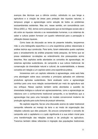 avanços das técnicas que a ciência conduz, sobretudo no que tange a
agricultura e a criação de áreas para proteção das riquezas naturais; e
tampouco pregar a agroecologia como solução de todos os problemas
socioambientais existentes. Mas sim, nesse sentido, em concordância com
Shiva (2003, p. 162), temos como pressuposto que as tecnologias sociais são o
elo entre as riquezas naturais e as necessidades humanas, e os sistemas de
saber e cultura podem fornecer um quadro referencial para a percepção e
utilização dessas riquezas.
      Como base de discussão ao tema do presente trabalho, lançaremos
mão a uma bibliografia específica e a uma experiência prática relacionada à
análise teórica aqui construída. Para tanto, foram elaborados quatro capítulos
para o encadeamento da análise proposta nesta pesquisa, de forma que se
possa estabelecer co-relações ao entendimento dos pressupostos acima
descritos. Nos capítulos serão abordados os conceitos de agroecologia, de
sistemas agrícolas sustentáveis, de camponês e sua cultura tradicional, de
conservação da diversidade natural e cultural, de sustentabilidade, e desses
conceitos em relação a um capítulo sobre uma experiência prática.
      Iniciaremos com um capítulo referente à agroecologia, onde será feita
uma abordagem sobre seus conceitos e princípios aplicados em sistemas
produtivos agrícolas sustentáveis. Será analisado como a agroecologia
contribui para uma nova relação socioambiental por meio da agricultura sob
seu enfoque. Nesse capítulo também serão abordadas a questão da
diversidade biológica e cultural em agroecossistemas, como a agroecologia se
relaciona com o conhecimento tradicional camponês, e os benefícios que a
agroecologia traz para uma transição do modelo convencional moderno de
produção agrícola para outra forma de produzir alimentos.
      No capítulo seguinte, faz-se uma discussão acerca do saber tradicional
camponês referente ao manejo da terra e ao modo de organização das
relações culturais que eles possuem. Se procura compreender o conceito de
camponês sob o capitalismo e o quão significante é a sua ordem moral para
uma transformação das relações sociais e de produção na agricultura.
Traremos também idéias referentes à migração das populações tradicionais



                                                                           11
 