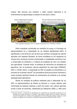 crescer. São técnicas que mesclam o saber popular tradicional e os
ensinamentos da agroecologia no preparo do solo para o cultivo.


        Foto 22: Elaboração de canteiro                           Foto 23: Plantio de ervas medicinais no
              instantâneo com palha                               canteiro espiral estruturado com entulho




           Fonte: fotografias realizadas por John H. B. Zappala respectivamente em 17/04/2009 e 13/03/2010.



           Outra importante contribuição em benefício do grupo e à formação do
agroecossistema foi a implantação de um Sistema Agroflorestal (SAF). A
agrofloresta é uma forma de uso da terra que combina a produção de culturas
agrícolas com espécies florestais, de forma simultânea ou em sequência na
mesma área, buscando conciliar produtividade e rentabilidade econômica com
a conservação do ambiente e a melhoria da qualidade de vida e do trabalho
dos agricultores. Consiste ainda, na tentativa de harmonizar as atividades da
agricultura com os processos naturais específicos de cada lugar (FRANCO,
2007, p. 05-06). Assim, a implantação do SAF se espelha na diversidade e no
processo de sucessão natural57 do ecossistema local para produzir alimentos e
outros produtos agrícolas através do conhecimento do ambiente e do manejo
planejado pelos agricultores.
           Dentre as variações de práticas existentes para a elaboração de um
SAF, no agroecossistema de Itatuba os técnicos e o grupo optaram pela
combinação de espécies arbóreas, a partir de mudas, com culturas agrícolas
anuais a partir de sementes, classificada por Gliessman (2005, p. 490) como

57
     Sucessão natural é a sequencia de modificações na composição das associações de plantas em um
      ecossistema ao longo do tempo e do espaço. Cada espécie vegetal possui sua função e dentro da
      sucessão uma planta cria e auxilia a outra, preparando o terreno onde uma ocupará o lugar que a outra
      ocupava, sucedendo-a até o ambiente se estabilizar dinamicamente (FRANCO, 2007, p. 06).


                                                                                                              131
 