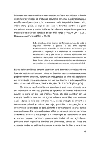interações que ocorrem entre os componentes arbóreos e as culturas, a fim de
obter maior diversidade de produtos à segurança alimentar e à comercialização
em diferentes épocas do ano, incrementado a renda dos participantes em curto,
médio e longo prazo. Ou seja, se consegue rendimentos econômicos a partir
das culturas anuais e plantas frutíferas de ciclo curto, enquanto se aguarda a
maturação das espécies florestais de ciclo mais longo (FRANCO, 2007, p. 08).
De acordo com Furlam (2006, p. 09-10),


                    [...] A articulação entre sistemas agroflorestais, geração de renda e
                    segurança    alimentar    é    possível   e    seu    êxito   depende
                    fundamentalmente do trabalho das comunidades e das iniciativas que
                    promovam a cooperação e o intercâmbio de conhecimentos e
                    experiências locais. [...] O manejo por sistemas agroflorestais tem
                    demonstrado ser capaz de satisfazer as necessidades das famílias ao
                    longo do ano inteiro, e em muitos casos produzirem excedentes para
                    comercializar em mercados regionais, nacionais e internacionais. [...]


Esses efeitos benéficos também colaboram para diminuir as necessidades de
insumos externos ao sistema, reduzir os impactos que as práticas agrícolas
proporcionam no ambiente, e promover a recuperação de uma área degradada
em consonância com o ecossistema em que está inserido o sistema produtivo
como um todo (GLIESSMAN, 2005, p. 490; NARDELE; CONDE, [20--], p.04).
      Um sistema agroflorestal toma o ecossistema local como referência para
sua elaboração e com isso pretende se aproximar ao máximo da dinâmica
natural do bioma em que está inserido. Assim, ele pode contribuir com os
mesmos benefícios que traz um agroecossistema sustentável com enfoque
agroecológico ao meio socioambiental local, aliando produção de alimentos e
conservação cultural e natural. Ou seja, possibilita a recuperação e a
conservação da fertilidade do solo, aumenta a biodiversidade na área, auxilia
na manutenção dos recursos hídricos, utiliza os recursos naturais de forma
sustentável, promove a recuperação e a conservação do ecossistema no local
e em seu entorno, valoriza o conhecimento tradicional dos agricultores,
possibilita maior segurança alimentar aos produtores, diminui os riscos em
eventuais perdas de cultivos, incrementa a renda das famílias e garante às


                                                                                       134
 
