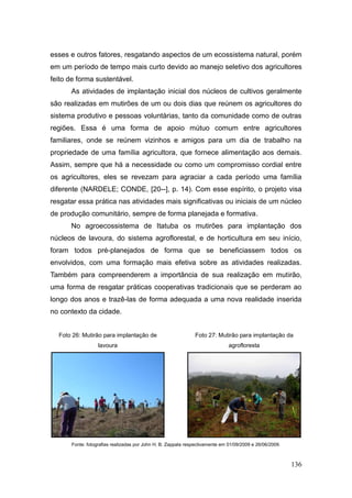 esses e outros fatores, resgatando aspectos de um ecossistema natural, porém
em um período de tempo mais curto devido ao manejo seletivo dos agricultores
feito de forma sustentável.
      As atividades de implantação inicial dos núcleos de cultivos geralmente
são realizadas em mutirões de um ou dois dias que reúnem os agricultores do
sistema produtivo e pessoas voluntárias, tanto da comunidade como de outras
regiões. Essa é uma forma de apoio mútuo comum entre agricultores
familiares, onde se reúnem vizinhos e amigos para um dia de trabalho na
propriedade de uma família agricultora, que fornece alimentação aos demais.
Assim, sempre que há a necessidade ou como um compromisso cordial entre
os agricultores, eles se revezam para agraciar a cada período uma família
diferente (NARDELE; CONDE, [20--], p. 14). Com esse espírito, o projeto visa
resgatar essa prática nas atividades mais significativas ou iniciais de um núcleo
de produção comunitário, sempre de forma planejada e formativa.
      No agroecossistema de Itatuba os mutirões para implantação dos
núcleos de lavoura, do sistema agroflorestal, e de horticultura em seu início,
foram todos pré-planejados de forma que se beneficiassem todos os
envolvidos, com uma formação mais efetiva sobre as atividades realizadas.
Também para compreenderem a importância de sua realização em mutirão,
uma forma de resgatar práticas cooperativas tradicionais que se perderam ao
longo dos anos e trazê-las de forma adequada a uma nova realidade inserida
no contexto da cidade.


  Foto 26: Mutirão para implantação de                        Foto 27: Mutirão para implantação da
                  lavoura                                                     agrofloresta




      Fonte: fotografias realizadas por John H. B. Zappala respectivamente em 01/09/2009 e 26/06/2009.



                                                                                                         136
 