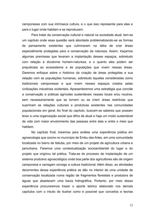 camponesas com sua intrínseca cultura, e o que isso representa para elas e
para o lugar onde habitam e se reproduzem.
      Para tratar da conservação cultural e natural na sociedade atual, tem-se
um capítulo onde essa questão será abordada problematizando-se as formas
de pensamento existentes que culminaram na idéia de criar áreas
especialmente protegidas para a conservação da natureza. Assim, traçamos
algumas premissas que levaram a implantação desses espaços, sobretudo
com relação à dicotomia homem-natureza, e o quanto eles podem ser
prejudiciais ao ecossistema e às populações que vivem nessas áreas.
Daremos enfoque sobre o histórico da criação de áreas protegidas e sua
relação com as populações humanas, sobretudo àquelas consideradas como
tradicionais camponesas e que vivem nesses espaços criados pelas
civilizações industriais ocidentais. Apresentaremos uma estratégia que concilie
a conservação e práticas agrícolas sustentáveis nesses locais e/ou noutros,
sem necessariamente que se tornem ou se criem áreas restritivas que
suprimam as relações culturais e produtivas existentes nas comunidades
populacionais em geral. Ao final do capítulo, buscam-se saberes que possam
levar a uma organização social que difira da atual e haja um modo sustentável
de vida com maior envolvimento das pessoas entre elas e entre o meio que
habitam.
      No capítulo final, traremos para análise uma experiência prática em
agroecologia que ocorre no município de Embu das Artes, em uma comunidade
localizada no bairro de Itatuba, por meio de um projeto de agricultura urbana e
periurbana. Faremos uma contextualização socioambiental do lugar e do
projeto que originou tal prática. Trata-se do processo de implantação de um
sistema produtivo agroecológico onde boa parte dos agricultores são de origem
camponesa e carregam consigo a cultura tradicional. Além disso, as atividades
decorrentes dessa experiência prática se dão no interior de uma unidade de
conservação localizada numa região de fragmentos florestais e produtora de
águas que abastecem uma bacia hidrográfica. Portanto, por meio dessa
experiência procuraremos trazer o aporte teórico elaborado nos demais
capítulos com o intuito de ilustrar como é possível que conceitos e teorias



                                                                            12
 
