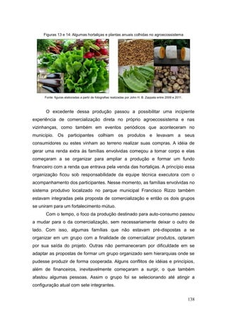 Figuras 13 e 14: Algumas hortaliças e plantas anuais colhidas no agroecossistema




     Fonte: figuras elaboradas a partir de fotografias realizadas por John H. B. Zappala entre 2009 e 2011.



      O excedente dessa produção passou a possibilitar uma incipiente
experiência de comercialização direta no próprio agroecossistema e nas
vizinhanças, como também em eventos periódicos que aconteceram no
município. Os participantes colhiam os produtos e levavam a seus
consumidores ou estes vinham ao terreno realizar suas compras. A idéia de
gerar uma renda extra às famílias envolvidas começou a tomar corpo e elas
começaram a se organizar para ampliar a produção e formar um fundo
financeiro com a renda que entrava pela venda das hortaliças. A princípio essa
organização ficou sob responsabilidade da equipe técnica executora com o
acompanhamento dos participantes. Nesse momento, as famílias envolvidas no
sistema produtivo localizado no parque municipal Francisco Rizzo também
estavam integradas pela proposta de comercialização e então os dois grupos
se uniram para um fortalecimento mútuo.
      Com o tempo, o foco da produção destinado para auto-consumo passou
a mudar para o da comercialização, sem necessariamente deixar o outro de
lado. Com isso, algumas famílias que não estavam pré-dispostas a se
organizar em um grupo com a finalidade de comercializar produtos, optaram
por sua saída do projeto. Outras não permaneceram por dificuldade em se
adaptar as propostas de formar um grupo organizado sem hierarquias onde se
pudesse produzir de forma cooperada. Alguns conflitos de idéias e princípios,
além de financeiros, inevitavelmente começaram a surgir, o que também
afastou algumas pessoas. Assim o grupo foi se selecionando até atingir a
configuração atual com sete integrantes.


                                                                                                              138
 