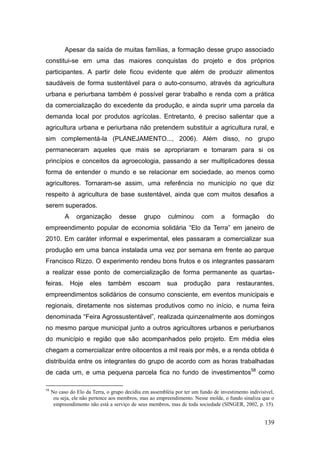 Apesar da saída de muitas famílias, a formação desse grupo associado
constitui-se em uma das maiores conquistas do projeto e dos próprios
participantes. A partir dele ficou evidente que além de produzir alimentos
saudáveis de forma sustentável para o auto-consumo, através da agricultura
urbana e periurbana também é possível gerar trabalho e renda com a prática
da comercialização do excedente da produção, e ainda suprir uma parcela da
demanda local por produtos agrícolas. Entretanto, é preciso salientar que a
agricultura urbana e periurbana não pretendem substituir a agricultura rural, e
sim complementá-la (PLANEJAMENTO..., 2006). Além disso, no grupo
permaneceram aqueles que mais se apropriaram e tomaram para si os
princípios e conceitos da agroecologia, passando a ser multiplicadores dessa
forma de entender o mundo e se relacionar em sociedade, ao menos como
agricultores. Tornaram-se assim, uma referência no município no que diz
respeito à agricultura de base sustentável, ainda que com muitos desafios a
serem superados.
           A    organização        desse      grupo      culminou       com      a    formação       do
empreendimento popular de economia solidária ―Elo da Terra‖ em janeiro de
2010. Em caráter informal e experimental, eles passaram a comercializar sua
produção em uma banca instalada uma vez por semana em frente ao parque
Francisco Rizzo. O experimento rendeu bons frutos e os integrantes passaram
a realizar esse ponto de comercialização de forma permanente as quartas-
feiras.        Hoje   eles    também       escoam        sua    produção       para     restaurantes,
empreendimentos solidários de consumo consciente, em eventos municipais e
regionais, diretamente nos sistemas produtivos como no início, e numa feira
denominada ―Feira Agrossustentável‖, realizada quinzenalmente aos domingos
no mesmo parque municipal junto a outros agricultores urbanos e periurbanos
do município e região que são acompanhados pelo projeto. Em média eles
chegam a comercializar entre oitocentos a mil reais por mês, e a renda obtida é
distribuída entre os integrantes do grupo de acordo com as horas trabalhadas
de cada um, e uma pequena parcela fica no fundo de investimentos58 como

58
     No caso do Elo da Terra, o grupo decidiu em assembléia por ter um fundo de investimento indivisível,
      ou seja, ele não pertence aos membros, mas ao empreendimento. Nesse molde, o fundo sinaliza que o
      empreendimento não está a serviço de seus membros, mas de toda sociedade (SINGER, 2002, p. 15).


                                                                                                    139
 