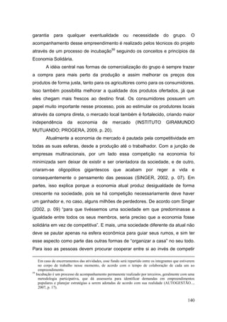 garantia     para     qualquer       eventualidade        ou     necessidade        do     grupo.     O
acompanhamento desse empreendimento é realizado pelos técnicos do projeto
através de um processo de incubação59 seguindo os conceitos e princípios da
Economia Solidária.
        A idéia central nas formas de comercialização do grupo é sempre trazer
a compra para mais perto da produção e assim melhorar os preços dos
produtos de forma justa, tanto para os agricultores como para os consumidores.
Isso também possibilita melhorar a qualidade dos produtos ofertados, já que
eles chegam mais frescos ao destino final. Os consumidores possuem um
papel muito importante nesse processo, pois ao estimular os produtores locais
através da compra direta, o mercado local também é fortalecido, criando maior
independência         da     economia        de    mercado        (INSTITUTO          GIRAMUNDO
MUTUANDO; PROGERA, 2009, p. 20).
        Atualmente a economia de mercado é pautada pela competitividade em
todas as suas esferas, desde a produção até o trabalhador. Com a junção de
empresas multinacionais, por um lado essa competição na economia foi
minimizada sem deixar de existir e ser orientadora da sociedade, e de outro,
criaram-se oligopólios gigantescos que acabam por reger a vida e
consequentemente o pensamento das pessoas (SINGER, 2002, p. 07). Em
partes, isso explica porque a economia atual produz desigualdade de forma
crescente na sociedade, pois se há competição necessariamente deve haver
um ganhador e, no caso, alguns milhões de perdedores. De acordo com Singer
(2002, p. 09) ―para que tivéssemos uma sociedade em que predominasse a
igualdade entre todos os seus membros, seria preciso que a economia fosse
solidária em vez de competitiva‖. E mais, uma sociedade diferente da atual não
deve se pautar apenas na esfera econômica para guiar seus rumos, e sim ter
esse aspecto como parte das outras formas de ―organizar a casa‖ no seu todo.
Para isso as pessoas devem procurar cooperar entre si ao invés de competir

    Em caso de encerramentos das atividades, esse fundo será repartido entre os integrantes que estiverem
    no corpo de trabalho nesse momento, de acordo com o tempo de colaboração de cada um ao
    empreendimento.
59
   Incubação é um processo de acompanhamento permanente realizado por terceiros, geralmente com uma
    metodologia participativa, que dá assessoria para identificar demandas em empreendimentos
    populares e planejar estratégias a serem adotadas de acordo com sua realidade (AUTOGESTÃO...,
    2007, p. 17).


                                                                                                    140
 