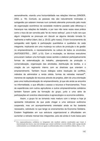 semanalmente, visando uma horizontalidade nas relações internas (SINGER,
2002, p. 18). Contudo, as pessoas não são naturalmente inclinadas à
autogestão por estarem imersas num contexto alienante promovido pelo modo
de organização econômico da sociedade moderna pautado pela diferença e
hierarquia nas relações de trabalho, e por isso não raras vezes essa prática
corre o risco de ser corroída pela ―lei do menor esforço‖, pois é muito raro que
algum integrante se preocupe em discutir se alguma decisão tomada foi
realmente a melhor (Idem, ibid. p. 20-22, grifo nosso). O bom funcionamento da
autogestão está ligado à participação quantitativa e qualitativa de cada
integrante, implicando em uma mudança na cultura de produção e de gestão
no empreendimento, e necessariamente na cultura de todos os envolvidos
(AUTOGESTÃO..., 2007, p.12). Com a incubação, os técnicos executores
procuraram realizar uma formação nesse sentido e elaborar participativamente
formas de sistematização do trabalho, planejamento de produção e
comercialização, organização das atividades, distribuição de tarefas, e a
criação de um regimento interno com as diretrizes que orientam o
empreendimento. Também houve diálogos sobre resolução de conflitos,
métodos de administrar a renda obtida, formas de retiradas mensais60,
maneiras de captação de recursos através de projetos, além de uma orientação
para uma institucionalização do empreendimento, já que ele ainda se encontra
na informalidade, o que dificulta o acesso a recursos e financiamentos. Troca
de experiências com outros agricultores e outros empreendimentos solidários
também fizeram parte da formação do grupo, junto a uma série de
participações em eventos relacionados à agroecologia e a economia solidária.
          Assim, o grupo foi se tornando mais maduro com o tempo e hoje já
apresenta indicadores de que pode chegar a uma estrutura autônoma
cooperada, mas um acompanhamento orientador ainda se faz bastante
necessário, sobretudo no que tange os ensinamentos da Economia Solidária.
Existem fragilidades em sua estrutura organizacional e dificuldades em
aumentar a retirada mensal dos integrantes, pois ela ainda é muito baixa para

60
     Em empreendimentos solidários os integrantes não recebem salários escalonados que visam à
     maximização dos lucros, mas sim retiradas que variam conforme a receita obtida, onde o grupo decide
     coletivamente se as retiradas devem ser iguais ou diferenciadas entre os membros (Idem, ibid., p. 12).


                                                                                                      142
 