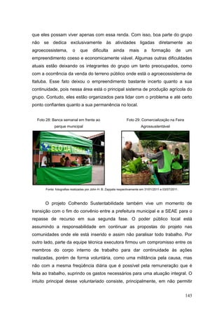 que eles possam viver apenas com essa renda. Com isso, boa parte do grupo
não se dedica exclusivamente às atividades ligadas diretamente ao
agroecossistema,         o    que       dificulta     ainda       mais       a    formação          de   um
empreendimento coeso e economicamente viável. Algumas outras dificuldades
atuais estão deixando os integrantes do grupo um tanto preocupados, como
com a ocorrência da venda do terreno público onde está o agroecossistema de
Itatuba. Esse fato deixou o empreendimento bastante incerto quanto a sua
continuidade, pois nessa área está o principal sistema de produção agrícola do
grupo. Contudo, eles estão organizados para lidar com o problema e até certo
ponto confiantes quanto a sua permanência no local.


  Foto 28: Banca semanal em frente ao                           Foto 29: Comercialização na Feira
            parque municipal                                               Agrossustentável




      Fonte: fotografias realizadas por John H. B. Zappala respectivamente em 31/01/2011 e 03/07/2011.



      O projeto Colhendo Sustentabilidade também vive um momento de
transição com o fim do convênio entre a prefeitura municipal e a SEAE para o
repasse de recurso em sua segunda fase. O poder público local está
assumindo a responsabilidade em continuar as propostas do projeto nas
comunidades onde ele está inserido e assim não paralisar todo trabalho. Por
outro lado, parte da equipe técnica executora firmou um compromisso entre os
membros do corpo interno de trabalho para dar continuidade às ações
realizadas, porém de forma voluntária, como uma militância pela causa, mas
não com a mesma freqüência diária que é possível pela remuneração que é
feita ao trabalho, suprindo os gastos necessários para uma atuação integral. O
intuito principal desse voluntariado consiste, principalmente, em não permitir


                                                                                                         143
 