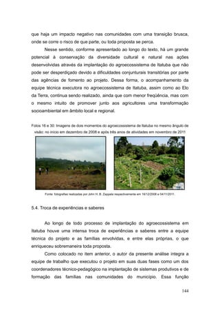 que haja um impacto negativo nas comunidades com uma transição brusca,
onde se corre o risco de que parte, ou toda proposta se perca.
       Nesse sentido, conforme apresentado ao longo do texto, há um grande
potencial à conservação da diversidade cultural e natural nas ações
desenvolvidas através da implantação do agroecossistema de Itatuba que não
pode ser desperdiçado devido a dificuldades conjunturais transitórias por parte
das agências de fomento ao projeto. Dessa forma, o acompanhamento da
equipe técnica executora no agroecossistema de Itatuba, assim como ao Elo
da Terra, continua sendo realizado, ainda que com menor freqüência, mas com
o mesmo intuito de promover junto aos agricultores uma transformação
socioambiental em âmbito local e regional.


Fotos 16 e 30: Imagens de dois momentos do agroecossistema de Itatuba no mesmo ângulo de
 visão: no início em dezembro de 2008 e após três anos de atividades em novembro de 2011




       Fonte: fotografias realizadas por John H. B. Zappala respectivamente em 16/12/2008 e 04/11/2011.



5.4. Troca de experiências e saberes


       Ao longo de todo processo de implantação do agroecossistema em
Itatuba houve uma intensa troca de experiências e saberes entre a equipe
técnica do projeto e as famílias envolvidas, e entre elas próprias, o que
enriqueceu sobremaneira toda proposta.
       Como colocado no item anterior, o autor da presente análise integra a
equipe de trabalho que executou o projeto em suas duas fases como um dos
coordenadores técnico-pedagógico na implantação de sistemas produtivos e de
formação das famílias nas comunidades do município. Essa função


                                                                                                          144
 