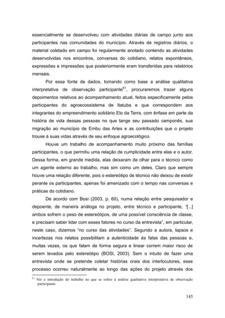 essencialmente se desenvolveu com atividades diárias de campo junto aos
participantes nas comunidades do município. Através de registros diários, o
material coletado em campo foi regularmente anotado contendo as atividades
desenvolvidas nos encontros, conversas do cotidiano, relatos espontâneos,
expressões e impressões que posteriormente eram transferidas para relatórios
mensais.
          Por essa fonte de dados, tomando como base a análise qualitativa
interpretativa de observação participante61, procuraremos trazer alguns
depoimentos relativos ao acompanhamento atual, feitos especificamente pelos
participantes do agroecossistema de Itatuba e que correspondem aos
integrantes do empreendimento solidário Elo da Terra, com ênfase em parte da
história de vida dessas pessoas no que tange seu passado camponês, sua
migração ao município de Embu das Artes e as contribuições que o projeto
trouxe à suas vidas através de seu enfoque agroecológico.
          Houve um trabalho de acompanhamento muito próximo das famílias
participantes, o que permitiu uma relação de cumplicidade entre elas e o autor.
Dessa forma, em grande medida, elas deixaram de olhar para o técnico como
um agente externo ao trabalho, mas sim como um deles. Claro que sempre
houve uma relação diferente, pois o estereótipo de técnico não deixou de existir
perante os participantes, apenas foi amenizado com o tempo nas conversas e
práticas do cotidiano.
          De acordo com Bosi (2003, p. 60), numa relação entre pesquisador e
depoente, de maneira análoga no projeto, entre técnico e participante, “[...]
ambos sofrem o peso de estereótipos, de uma possível consciência de classe,
e precisam saber lidar com esses fatores no curso da entrevista‖, em particular,
neste caso, dizemos ―no curso das atividades‖. Segundo a autora, lapsos e
incertezas nos relatos possibilitam a autenticidade às falas das pessoas e,
muitas vezes, os que falam de forma segura e linear correm maior risco de
serem levados pelo estereótipo (BOSI, 2003). Sem o intuito de fazer uma
entrevista onde se pretende coletar histórias orais dos interlocutores, esse
processo ocorreu naturalmente ao longo das ações do projeto através dos
61
     Ver a introdução do trabalho no que se refere à análise qualitativa interpretativa de observação
     participante.


                                                                                                145
 