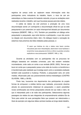 registros de campo onde se captavam essas informações orais dos
participantes como indicadores do trabalho. Assim, o risco de cair em
estereótipos ou falas evasivas foi bastante reduzido, já que as anotações eram
realizadas durante o trabalho, sem que houvesse pausas para tais relatos.
      A coleta de dados via oral promove a produção de uma nova
documentação sendo um contraponto a documentação oficial do que se está
pesquisando e por preencher um vazio intransponível deixado por documentos
impressos (DEBERT, 1986, p. 141). Também por possibilitar um diálogo entre
pesquisador e pesquisado, aqui entre técnico e participante, o que não ocorre
na relação com documentos (Idem, ibid.). Os diálogos trazem a sensação de
estarmos mais próximos dos fatos relatados pelas pessoas, e:


                     ―É assim que histórias de vida e relatos orais fazem convites
                     irrecusáveis para rever interpretações, desenvolver novas hipóteses e
                     encaminhar novas pesquisas de forma a refinar os grandes conceitos
                     explicativos e seus pressupostos‖ (DEBERT, 1986, p. 156).


      Durante as atividades com os participantes não se procurava ter
diálogos baseados em verdades universais, pois não existem verdades
incontestáveis, onde cada um conta a sua verdade (BOSI, 2003). Tem-se que
levar em conta que o pesquisador possui uma visão de mundo e a transforma e
é transformada pela realidade que investiga assim como a sociedade analisada
também está suscetível a mudança. Portanto, o pesquisador será, em certa
medida, influenciado pelo seu posicionamento teórico-metodológico (CASTRO
OLIVEIRA, 1998, p. 06-09).
      Posto isso, buscamos nos depoimentos dos participantes do projeto
formas de enriquecer a análise teórica aqui realizada, procurando situá-los
através do posicionamento intelectual do pesquisador, e assim possibilitar
novas contribuições aos temas pesquisados através de sua visão e claro, do
que é interpretado pela e da visão dos participantes. Selecionamos algumas
passagens de relatos de seis integrantes do empreendimento solidário Elo da
Terra para extrair de suas percepções fatos que possam ser relacionados a
título de exemplo com algumas idéias centrais trazidas ao longo deste trabalho.


                                                                                      146
 
