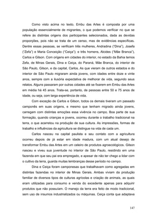Como visto acima no texto, Embu das Artes é composta por uma
população essencialmente de migrantes, o que podemos verificar no que se
refere às distintas origens dos participantes selecionados, dada as devidas
proporções, pois não se trata de um censo, mas de evidências específicas.
Dentre essas pessoas, se verificam três mulheres, Andradina (―Dina‖), Josefa
(―Zefa‖) e Maria Conceição (―Ceiça‖); e três homens, Alcides (―Mãe Branca‖),
Carlos e Gilson. Com origens em cidades do interior, no estado da Bahia temos
Zefa, de Minas Gerais, Dina e Ceiça, do Paraná, Mãe Branca, do interior de
São Paulo, Gilson, e da capital, Carlos. As que vieram de outros estados e do
interior de São Paulo migraram ainda jovens, com idades entre doze e vinte
anos, sempre com a ilusória expectativa de melhorar de vida, segundo seus
relatos. Alguns passaram por outras cidades até se fixarem em Embu das Artes
em média há 45 anos. Trata-se, portanto, de pessoas entre 50 e 75 anos de
idade, ou seja, com larga experiência de vida.
      Com exceção de Carlos e Gilson, todos os demais tiveram um passado
camponês em suas origens, e mesmo que tenham migrado ainda jovens,
carregam com distintas emoções essa vivência no campo. Boa parte de sua
formação, quando crianças e jovens, ocorreu durante o trabalho tradicional na
terra, o que acarretou na produção de sua cultura. As impressões, formas de
trabalho e influências da agricultura se distingue na vida de cada um.
      Carlos nasceu na capital paulista e seu contato com a agricultura
ocorreu depois de já estar em idade madura, com um atual desejo de
transformar Embu das Artes em um celeiro de produtos agroecológicos. Gilson
nasceu e viveu sua juventude no interior de São Paulo, residindo em uma
fazenda em que seu pai era empregado, e apesar de não ter chego a lidar com
o cultivo da terra, guarda muitas lembranças desse período no campo.
      Dina e Ceiça foram camponesas que trabalhavam como agregadas em
distintas fazendas no interior de Minas Gerais. Ambas viviam da produção
familiar de diversos tipos de culturas agrícolas e criação de animais, as quais
eram utilizadas para consumo e venda do excedente apenas para adquirir
produtos que não possuíam. O manejo da terra era feito de modo tradicional,
sem uso de insumos industrializados ou máquinas. Ceiça conta que adaptava



                                                                           147
 