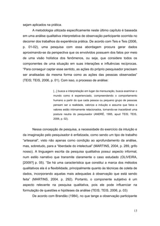 sejam aplicados na prática.
      A metodologia utilizada especificamente neste último capítulo é baseada
em uma análise qualitativa interpretativa de observação participante ocorrida no
decorrer dos trabalhos da experiência prática. De acordo com Teis e Teis (2006,
p. 01-02), uma pesquisa com essa abordagem procura gerar dados
aproximando-se da perspectiva que os envolvidos possuem dos fatos por meio
de uma visão holística dos fenômenos, ou seja, que considere todos os
componentes de uma situação em suas interações e influências recíprocas.
―Para conseguir captar esse sentido, as ações do próprio pesquisador precisam
ser analisadas da mesma forma como as ações das pessoas observadas‖
(TEIS; TEIS, 2006, p. 01). Com isso, o processo de análise:


                     [...] busca a interpretação em lugar da mensuração, busca examinar o
                     mundo como é experienciado, compreendendo o comportamento
                     humano a partir do que cada pessoa ou pequeno grupo de pessoas
                     pensam ser a realidade, valoriza a indução e assume que fatos e
                     valores estão intimamente relacionados, tornando-se inaceitável uma
                     postura neutra do pesquisador (ANDRÉ, 1995, apud TEIS; TEIS,
                     2006, p. 02).



      Nessa concepção de pesquisa, a necessidade do exercício da intuição e
da imaginação pelo pesquisador é enfatizada, como sendo um tipo de trabalho
―artesanal‖, visto não apenas como condição ao aprofundamento da análise,
mas, sobretudo, para a ―liberdade do intelectual‖ (MARTINS, 2004, p. 289, grifo
nosso). A linguagem escrita da pesquisa qualitativa possui aspecto informal,
num estilo narrativo que transmite claramente o caso estudado (OLIVEIRA,
[2009?] p. 05). ―Se há uma característica que constitui a marca dos métodos
qualitativos ela é a flexibilidade, principalmente quanto às técnicas de coleta de
dados, incorporando aquelas mais adequadas à observação que está sendo
feita‖ (MARTINS, 2004. p. 292). Portanto, o componente subjetivo é um
aspecto relevante na pesquisa qualitativa, pois ele pode influenciar na
formulação de questões e hipóteses da análise (TEIS; TEIS, 2006, p. 03)
      De acordo com Brandão (1984), no que tange a observação participante



                                                                                      13
 