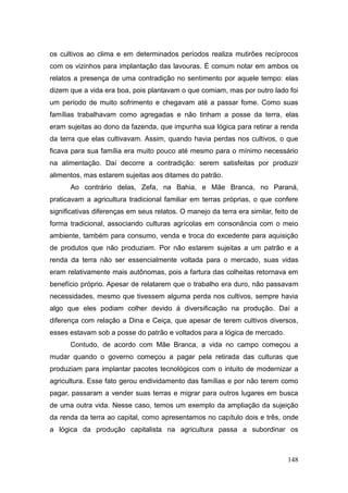 os cultivos ao clima e em determinados períodos realiza mutirões recíprocos
com os vizinhos para implantação das lavouras. É comum notar em ambos os
relatos a presença de uma contradição no sentimento por aquele tempo: elas
dizem que a vida era boa, pois plantavam o que comiam, mas por outro lado foi
um período de muito sofrimento e chegavam até a passar fome. Como suas
famílias trabalhavam como agregadas e não tinham a posse da terra, elas
eram sujeitas ao dono da fazenda, que impunha sua lógica para retirar a renda
da terra que elas cultivavam. Assim, quando havia perdas nos cultivos, o que
ficava para sua família era muito pouco até mesmo para o mínimo necessário
na alimentação. Daí decorre a contradição: serem satisfeitas por produzir
alimentos, mas estarem sujeitas aos ditames do patrão.
      Ao contrário delas, Zefa, na Bahia, e Mãe Branca, no Paraná,
praticavam a agricultura tradicional familiar em terras próprias, o que confere
significativas diferenças em seus relatos. O manejo da terra era similar, feito de
forma tradicional, associando culturas agrícolas em consonância com o meio
ambiente, também para consumo, venda e troca do excedente para aquisição
de produtos que não produziam. Por não estarem sujeitas a um patrão e a
renda da terra não ser essencialmente voltada para o mercado, suas vidas
eram relativamente mais autônomas, pois a fartura das colheitas retornava em
benefício próprio. Apesar de relatarem que o trabalho era duro, não passavam
necessidades, mesmo que tivessem alguma perda nos cultivos, sempre havia
algo que eles podiam colher devido à diversificação na produção. Daí a
diferença com relação a Dina e Ceiça, que apesar de terem cultivos diversos,
esses estavam sob a posse do patrão e voltados para a lógica de mercado.
      Contudo, de acordo com Mãe Branca, a vida no campo começou a
mudar quando o governo começou a pagar pela retirada das culturas que
produziam para implantar pacotes tecnológicos com o intuito de modernizar a
agricultura. Esse fato gerou endividamento das famílias e por não terem como
pagar, passaram a vender suas terras e migrar para outros lugares em busca
de uma outra vida. Nesse caso, temos um exemplo da ampliação da sujeição
da renda da terra ao capital, como apresentamos no capítulo dois e três, onde
a lógica da produção capitalista na agricultura passa a subordinar os



                                                                              148
 