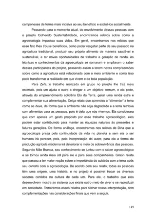 camponeses de forma mais incisiva ao seu benefício e excluí-los socialmente.
      Passando para o momento atual, do envolvimento dessas pessoas com
o projeto Colhendo Sustentabilidade, encontramos relatos sobre como a
agroecologia impactou suas vidas. Em geral, encontramos nos relatos que
esse fato lhes trouxe benefícios, como poder resgatar parte de seu passado na
agricultura tradicional, produzir seu próprio alimento de maneira saudável e
sustentável, e ter novas oportunidades de trabalho e geração de renda. As
técnicas e conhecimentos da agroecologia se somaram e ampliaram o saber
desses participantes do projeto, passando assim a terem novas compreensões
sobre como a agricultura está relacionada com o meio ambiente e como isso
pode transformar a realidade em que vivem e de toda população.
      Para Zefa, o trabalho realizado em grupo no projeto lhe traz mais
estímulo, pois um ajuda o outro a chegar a um objetivo comum, e ela pode,
através do empreendimento solidário Elo da Terra, gerar uma renda extra e
complementar sua alimentação. Ceiça relata que aprendeu a ―alimentar‖ a terra
como se deve, de forma que o ambiente não seja degradado e a terra retribua
com alimentos para as pessoas, pois é dela que nós vivemos. Ela considerara
que com apenas um gesto proposto por esse trabalho agroecológico, eles
podem estar contribuindo para manter as riquezas naturais às presentes e
futuras gerações. De forma análoga, encontramos nos relatos de Dina que a
agroecologia preza pela continuidade da vida no planeta e sem ela o ser
humano irá perecer, pois, pela interpretação do autor, para ela a forma de
produção agrícola moderna irá deteriorar o meio de sobrevivência das pessoas.
Segundo Mãe Branca, seu conhecimento se juntou com o saber agroecológico
e se tornou ainda mais útil para ele e para seus companheiros. Gilson relata
que passou a ter maior noção sobre a importância do cuidado com a terra após
seu contato com a agroecologia. De acordo com seu relato, todas as pessoas
têm uma origem, uma história, e no projeto é possível trocar os diversos
saberes contidos na cultura de cada um. Para ele, o trabalho que eles
desenvolvem mostra ao sistema que existe outro meio de viver e se reproduzir
em sociedade. Tomaremos esses relatos para fechar nossa interpretação, com
complementações nas considerações finais que vem a seguir.



                                                                          149
 