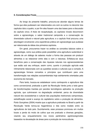6. Considerações Finais___________________________________________


      Ao longo do presente trabalho, procurou-se abordar alguns temas de
forma que eles pudessem ser relacionados uns com os outros no decorrer dos
capítulos dois a quatro, e por fim eles fossem uma das bases para a discussão
do capítulo cinco. A título de recapitulação, os capítulos iniciais discorreram
sobre a agroecologia, o saber tradicional camponês e a conservação da
diversidade cultural e natural pela agricultura; e o capítulo final procurou uma
abordagem envolvendo uma experiência prática em agroecologia que pudesse
ser relacionada às idéias dos primeiros capítulos.
      Em geral, procuramos trazer na análise os conceitos básicos sobre a
agroecologia, como sua prática pode possibilitar uma agricultura sustentável e
através de um diálogo de saberes mudar a forma das pessoas em produzir
alimentos e se relacionar entre elas e com a natureza. Enfatizou-se seus
benefícios para a conservação das riquezas naturais nos agroecossistemas
que estão sob seu enfoque, assim como, quanto à produção agrícola está
intimamente relacionada com as questões sociais e culturais que a compõe. A
agroecologia fornece conceitos e princípios que contribuem para uma
transformação nas relações socioambientais hoje estritamente orientadas pela
economia de mercado.
      Para tanto, buscou-se estabelecer como contraponto a agricultura tida
como convencional, praticada a partir da Revolução Verde junto a toda gama
de transformações trazidas por pacotes tecnológicos aplicados na produção
agrícola, que culminaram na degradação ambiental, perca da diversidade
natural dos ecossistemas e cultural das populações tradicionais camponesas,
estratificação social e avanço do capitalismo sobre a produção de alimentos.
Porto Gonçalves (2004) mostra que a agricultura praticada no Brasil a partir da
Revolução Verde tornou-se hegemônica e tida como modelo entre os
agricultores de todo país. Sucintamente, esse processo promoveu em muitos
locais a perda do modo de cultivo que era praticado a diversas gerações,
visando   seu   enquadramento     nos   novos   parâmetros    agrários/agrícolas
baseados na devastação de áreas para a produção de monoculturas.



                                                                            150
 