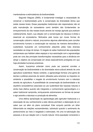 mantenedoras e estimuladoras da biodiversidade.
      Segundo Diegues (2000), é fundamental investigar a necessidade de
conservar a biodiversidade junto à conservação da diversidade étnica que
existe nesses locais. Essas populações tradicionais são responsáveis não só
pela manutenção do ecossistema como também são fundamentais ao
enriquecimento da vida nesses locais através do manejo agrícola que praticam
cotidianamente. Assim, sua relação com a conservação da natureza é direta e
essencial ao ecossistema. Motivados pela busca por novas formas de
conservação cultural e natural, procuramos algumas alternativas para conciliar
envolvimento humano e conservação da natureza de maneira democrática e
sustentável, buscando um conhecimento adquirido pelas mais diversas
sociedades ao longo do tempo. O resgate do saber tradicional das populações
camponesas que habitam estes espaços e sua associação com a agroecologia
pode ser uma das principais transformações necessárias para a eficiência em
atingir o objetivo da conservação em áreas especialmente protegidas em que
haja atividades humanas produtivas.
      Assim, buscamos entender como pode ser possível conciliar a
conservação da biodiversidade e da diversidade sócio-cultural através de uma
agricultura sustentável. Nesse contexto, a agroecologia fornece uma gama de
teorias e práticas possíveis de serem utilizados para amenizar os impactos no
ambiente e possibilitar o resgate do envolvimento humano com a natureza
através da agricultura. A possibilidade de conservação da biodiversidade e do
equilíbrio ecossistêmico associado ao uso sustentável das riquezas naturais é
ainda mais efetiva quando são integrados o conhecimento agroecológico e o
saber tradicional camponês, enriquecendo sobremaneira as formas de pensar
e agir perante a natureza e a produção de alimentos.
      Uma efetiva apropriação da agroecologia pelo agricultor tradicional e a
associação de seu conhecimento a esta ciência permitem a elaboração de um
saber que vai além do plano conceitual. Este conjunto permite um olhar
diferenciado às relações socioambientais, sobretudo quando o sentimento de
pertencimento ao meio é resgatado e estimulado. Há uma re-valorização das
pessoas e de sua relação com o mundo natural. Uma população consciente e



                                                                          152
 