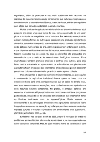 organizada, além de promover o uso mais sustentável dos recursos, se
reproduz de maneira mais integrada, conservando sua cultura ao mesmo passo
que conservam o seu meio de existência, e em particular, entram em equilíbrio
com o todo que compõe a vida local, regional e mundial.
      Muitas práticas da agricultura tradicional vão ao encontro do desejo aqui
proposto em atingir uma nova forma de vida, com a construção de um saber
plural e horizontal de integridade com a natureza. Por exemplo, essas práticas
adotam múltiplas formas de cultivo para assegurar uma produção constante de
alimentos, variando e adequando sua nutrição de acordo como os produtos que
serão colhidos num período do ano, além de produzir em sintonia com o clima,
o que dispensa a utilização excessiva de insumos, necessários caso os cultivos
fossem realizados fora de época. Ou seja, os alimentos são produzidos em
consonância com o meio e às necessidades fisiológicas humanas. Essa
diversificação também promove proteção e controle dos cultivos, pois eles
ficam menos suscetíveis ao aparecimento de enfermidades nas plantas e os
agricultores ficam precavidos das intempéries ambientais que podem ocasionar
perdas nas culturas mais sensíveis, garantindo assim alguma colheita.
      Para chegarmos a objetivos realmente transformadores, as ações junto
à manutenção da agricultura tradicional devem operar na base, com um
enfoque de baixo para cima, começando pelos que ali estão, no âmbito local,
com suas necessidades e aspirações, seus conhecimentos em agricultura e
seus recursos naturais autóctones. Na prática, o enfoque consiste em
conservar e fortalecer a lógica produtiva dos camponeses mediante programas
participativos, utilizando-se de unidades demonstrativas que incorporem tanto
as   técnicas   tradicionais   como   as   agroecológicas.   Desta   maneira,    o
conhecimento e as percepções ambientais dos agricultores tradicionais ficam
integrados a esquemas de inovação agrícola que permitem a conservação das
riquezas culturais e naturais e possibilite um envolvimento local sustentável.
(ALTIERI; NICHOLLS, 2000, p. 33).
      Entretanto, não se quer, e nem se pode, propor a resolução de todos os
problemas socioambientais através da agroecologia e de sua associação ao
saber tradicional camponês. Mas, se pode mudar a forma de se relacionar com



                                                                                153
 